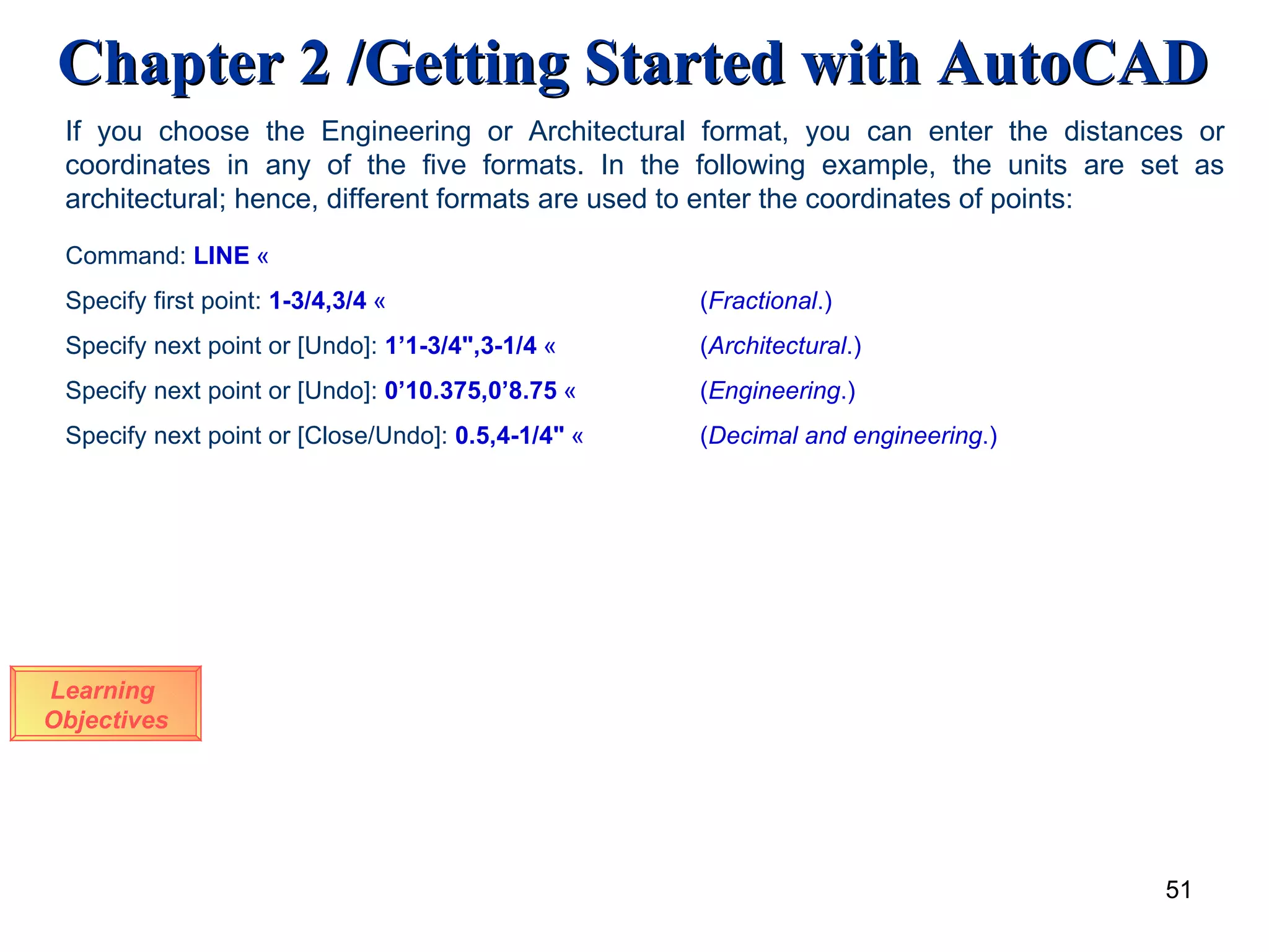 Learning  Objectives If you choose the Engineering or Architectural format, you can enter the distances or coordinates in any of the five formats. In the following example, the units are set as architectural; hence, different formats are used to enter the coordinates of points: Command:  LINE   « Specify first point:   1-3/4,3/4   « ( Fractional .) Specify next point or [Undo]:  1’1-3/4&quot;,3-1/4   « ( Architectural .) Specify next point or [Undo]:   0’10.375,0’8.75   « ( Engineering .) Specify next point or [Close/Undo]:  0.5,4-1/4&quot;   « ( Decimal and engineering .) 
