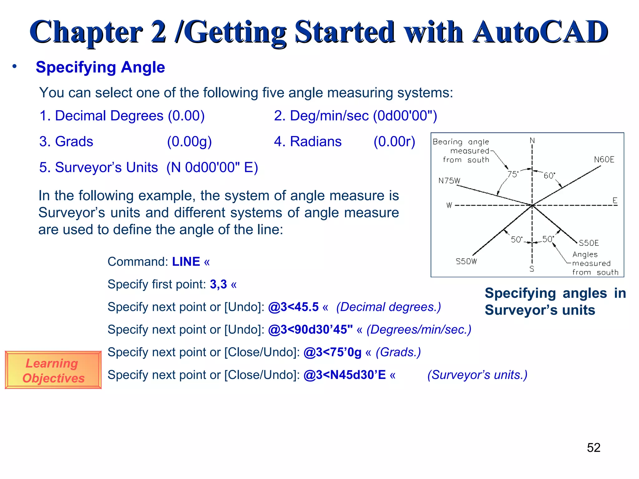 Specifying Angle You can select one of the following five angle measuring systems: 1. Decimal Degrees (0.00)   2. Deg/min/sec (0d00'00&quot;) 3. Grads    (0.00g)   4. Radians  (0.00r) 5. Surveyor’s Units  (N 0d00'00&quot; E) In the following example, the system of angle measure is Surveyor’s units and different systems of angle measure are used to define the angle of the line: Learning  Objectives Command:  LINE   «   Specify first point:  3,3   « Specify next point or [Undo]:  @3<45.5   «  (Decimal degrees.) Specify next point or [Undo]:  @3<90d30’45&quot;   «   (Degrees/min/sec.) Specify next point or [Close/Undo]:  @3<75’0g   «  (Grads.) Specify next point or [Close/Undo]:  @3<N45d30’E   « (Surveyor’s units.) Specifying angles in Surveyor’s units 