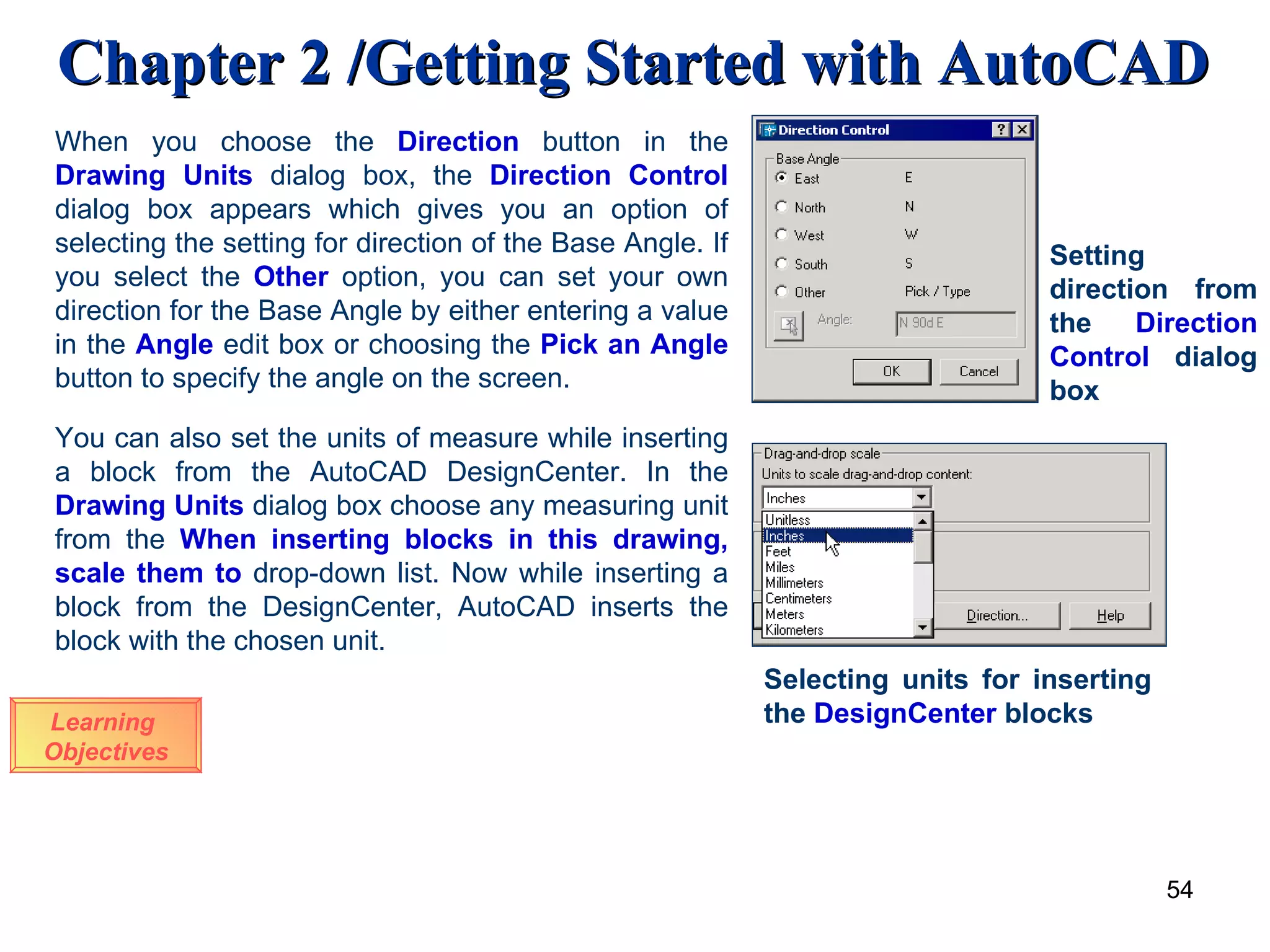 Learning  Objectives When you choose the  Direction   button in the  Drawing Units  dialog box, the  Direction Control  dialog box appears which gives you an option of selecting the setting for direction of the Base Angle. If you select the  Other  option, you can set your own direction for the Base Angle by either entering a value in the  Angle   edit box or choosing the  Pick an Angle  button to specify the angle on the screen.  You can also set the units of measure while inserting a block from the AutoCAD DesignCenter. In the  Drawing Units  dialog box choose any measuring unit from the  When inserting blocks in this drawing, scale them to   drop-down list. Now while inserting a block from the DesignCenter, AutoCAD inserts the block with the chosen unit.  Selecting units for inserting the  DesignCenter  blocks Setting direction from the  Direction   Control  dialog box 