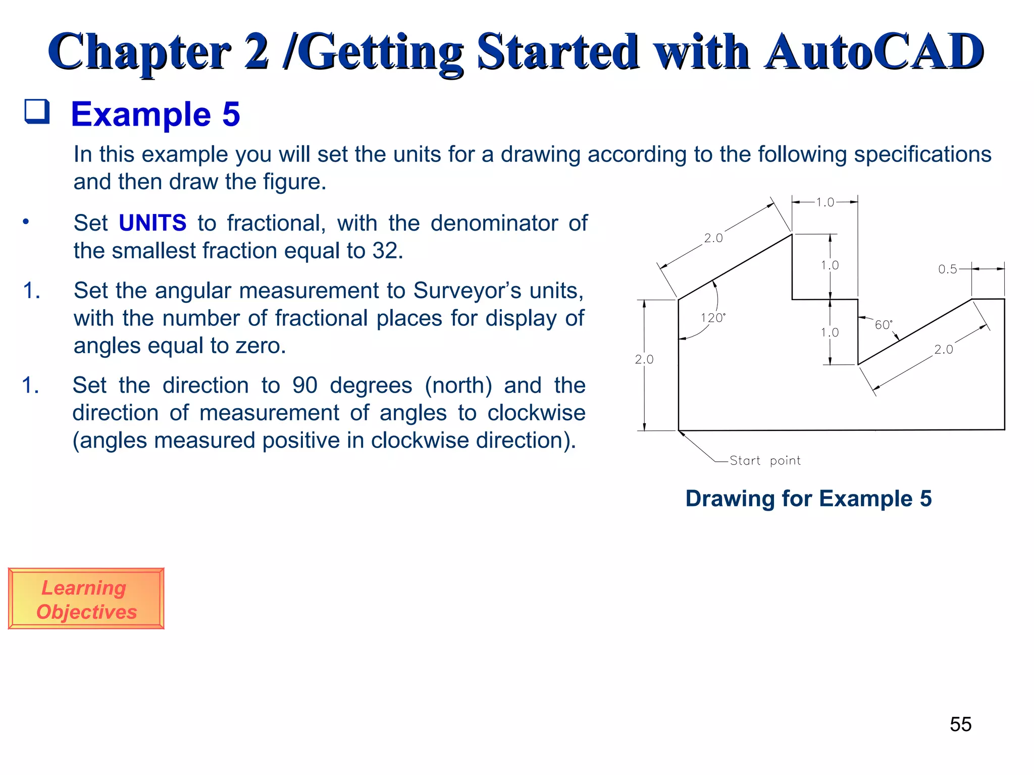 Example 5 Learning  Objectives In this example you will set the units for a drawing according to the following specifications and then draw the figure. Set  UNITS  to fractional, with the denominator of the smallest fraction equal to 32. Set the angular measurement to Surveyor’s units, with the number of fractional places for display of angles equal to zero. Set the direction to 90 degrees (north) and the direction of measurement of angles to clockwise (angles measured positive in clockwise direction). Drawing for Example 5 