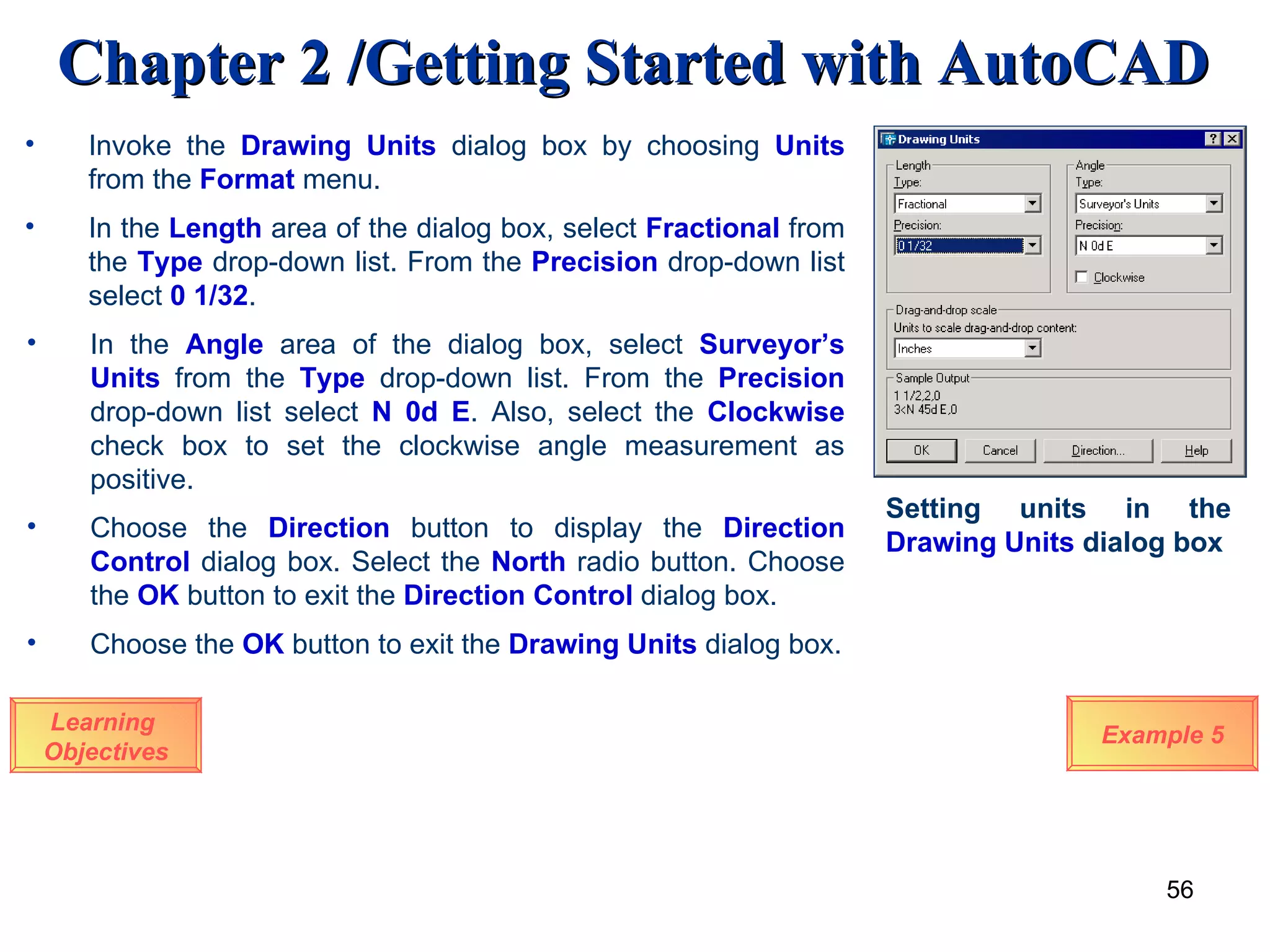 Learning  Objectives Invoke the  Drawing Units  dialog box by choosing  Units  from the  Format  menu.  In the  Length  area of the dialog box, select  Fractional   from the   Type  drop-down list. From the  Precision  drop-down list select  0 1/32 . In the   Angle  area of the dialog box, select  Surveyor’s Units   from the   Type   drop-down list. From the  Precision   drop-down list select  N 0d E . Also, select the  Clockwise  check box to set the clockwise angle measurement as positive. Choose the  Direction   button to display the  Direction Control   dialog box. Select the  North  radio button. Choose the  OK  button to exit the  Direction Control  dialog box. Example 5 Setting units in the  Drawing   Units  dialog box Choose the  OK  button to exit the  Drawing Units   dialog box. 