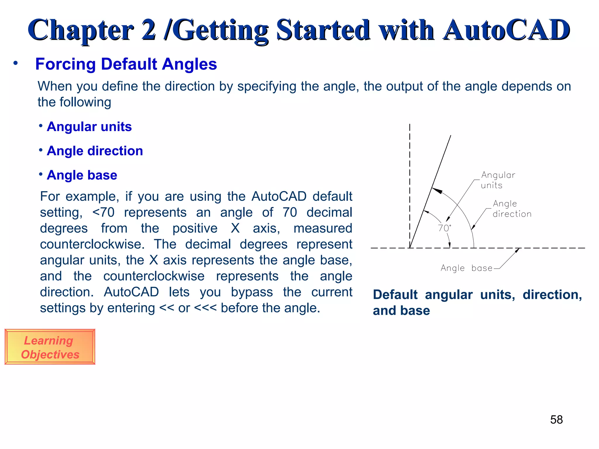 Learning  Objectives When you define the direction by specifying the angle, the output of the angle depends on the following Angular units Angle direction Angle base  For example, if you are using the AutoCAD default setting, <70 represents an angle of 70 decimal degrees from the positive X axis, measured counterclockwise. The decimal degrees represent angular units, the X axis represents the angle base, and the counterclockwise represents the angle direction. AutoCAD lets you bypass the current settings by entering << or <<< before the angle.  Default angular units, direction, and base Forcing Default Angles 