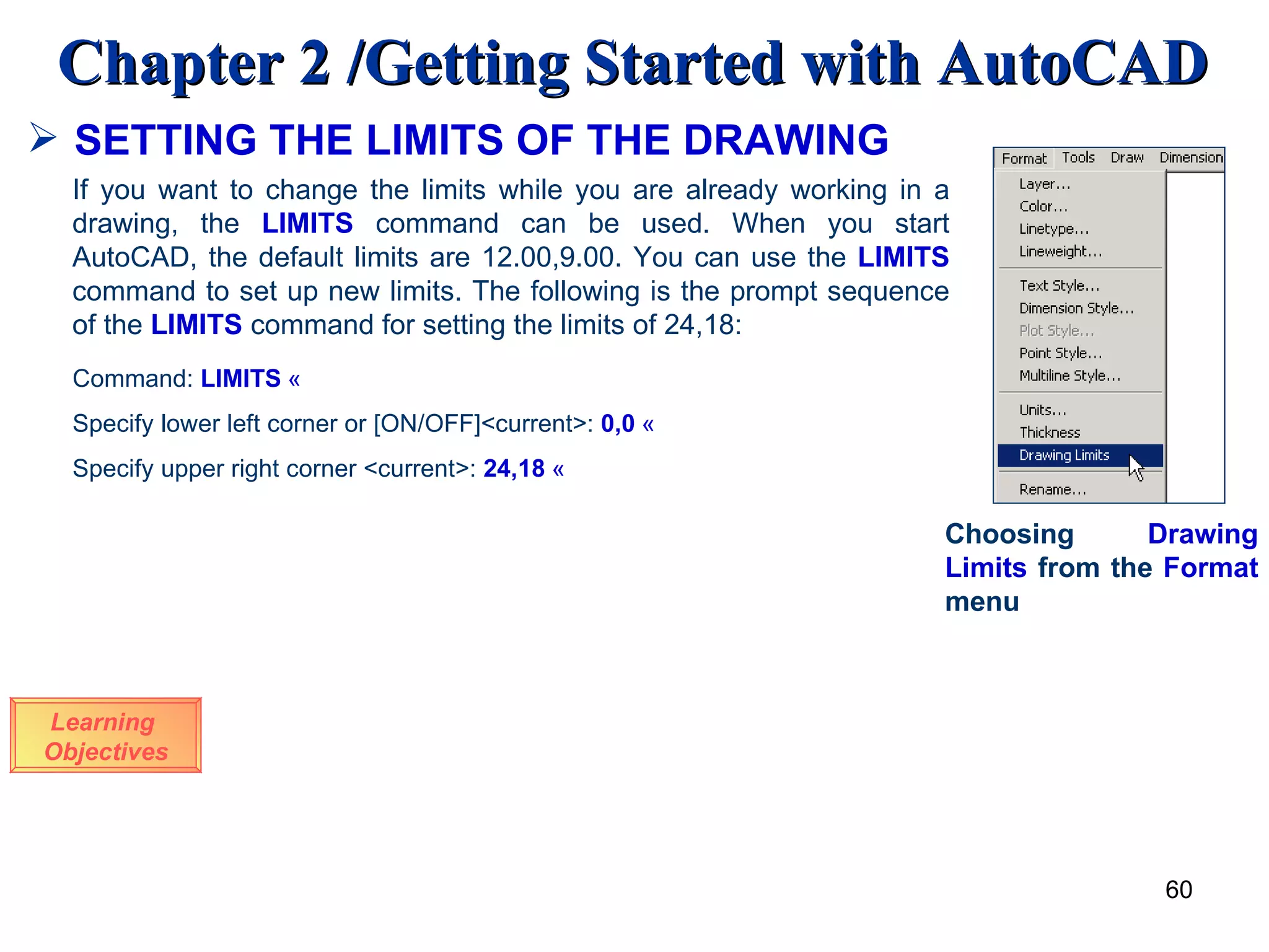 SETTING THE LIMITS OF THE DRAWING Learning  Objectives If you want to change the limits while you are already working in a drawing, the  LIMITS  command can be used. When you start AutoCAD, the default limits are 12.00,9.00. You can use the  LIMITS  command to set up new limits. The following is the prompt sequence of the  LIMITS  command for setting the limits of 24,18: Command:  LIMITS   « Specify lower left corner or [ON/OFF]<current>:   0,0   « Specify upper right corner <current>:  24,18   « Choosing  Drawing   Limits  from the  Format  menu 