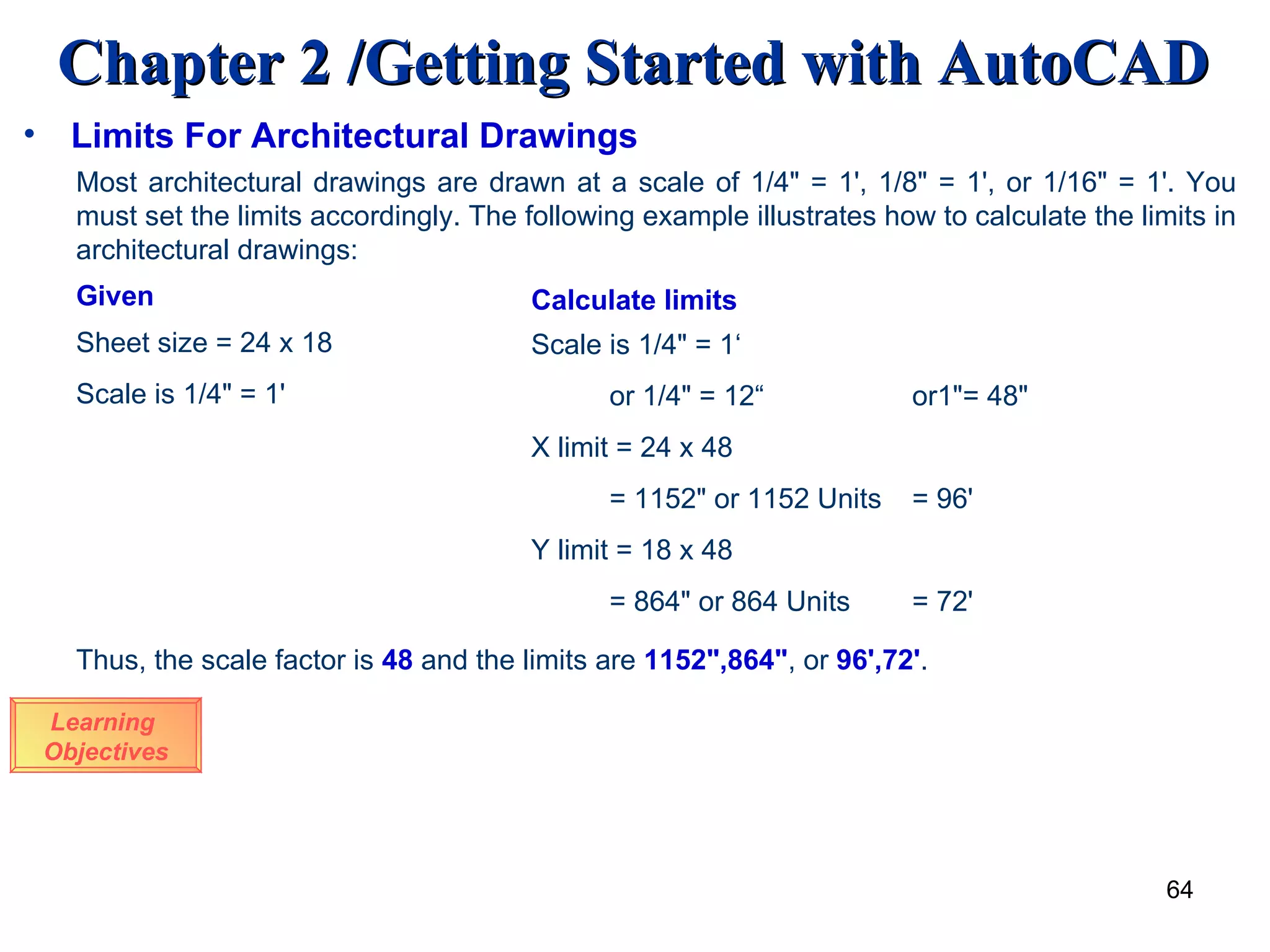 Limits For Architectural Drawings Learning  Objectives Most architectural drawings are drawn at a scale of 1/4&quot; = 1', 1/8&quot; = 1', or 1/16&quot; = 1'. You must set the limits accordingly. The following example illustrates how to calculate the limits in architectural drawings: Given Sheet size = 24 x 18 Scale is 1/4&quot; = 1' Calculate limits Scale is 1/4&quot; = 1‘ or 1/4&quot; = 12“  or1&quot;= 48&quot; X limit = 24 x 48 = 1152&quot; or 1152 Units = 96' Y limit = 18 x 48 = 864&quot; or 864 Units = 72' Thus, the scale factor is  48   and the limits are  1152&quot;,864&quot; , or  96',72' . 
