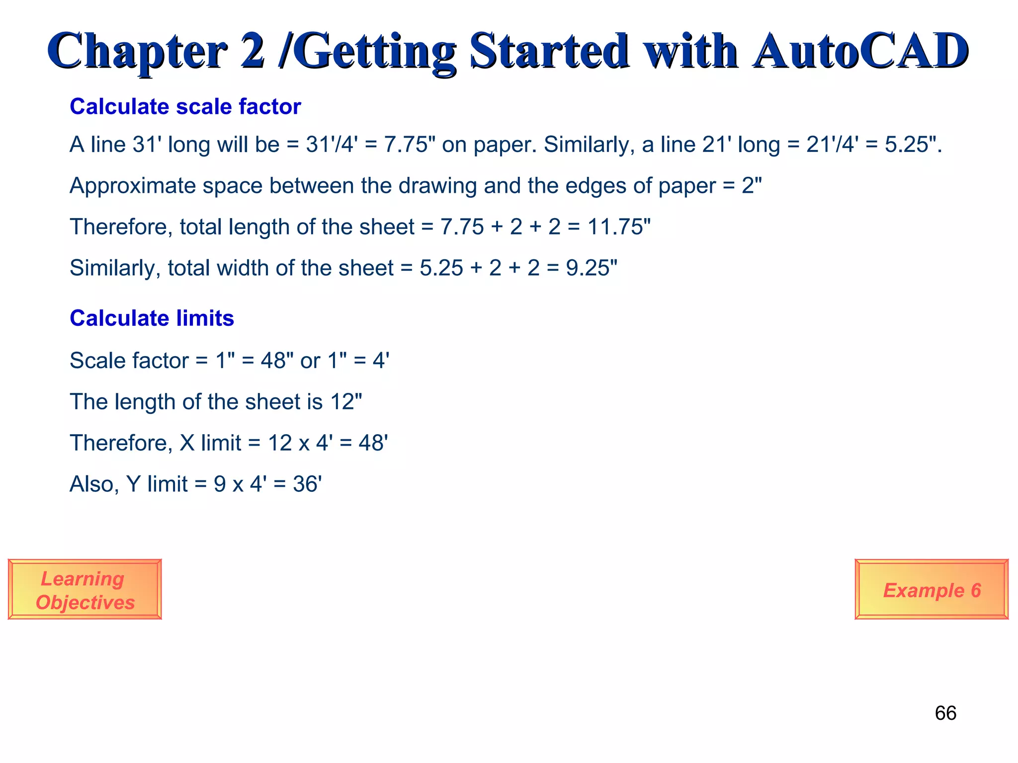 Learning  Objectives Example 6 Calculate limits Scale factor = 1&quot; = 48&quot; or 1&quot; = 4' The length of the sheet is 12&quot; Therefore, X limit = 12 x 4' = 48' Also, Y limit = 9 x 4' = 36' Calculate scale factor A line 31' long will be = 31'/4' = 7.75&quot; on paper. Similarly, a line 21' long = 21'/4' = 5.25&quot;. Approximate space between the drawing and the edges of paper = 2&quot; Therefore, total length of the sheet = 7.75 + 2 + 2 = 11.75&quot; Similarly, total width of the sheet = 5.25 + 2 + 2 = 9.25&quot; 