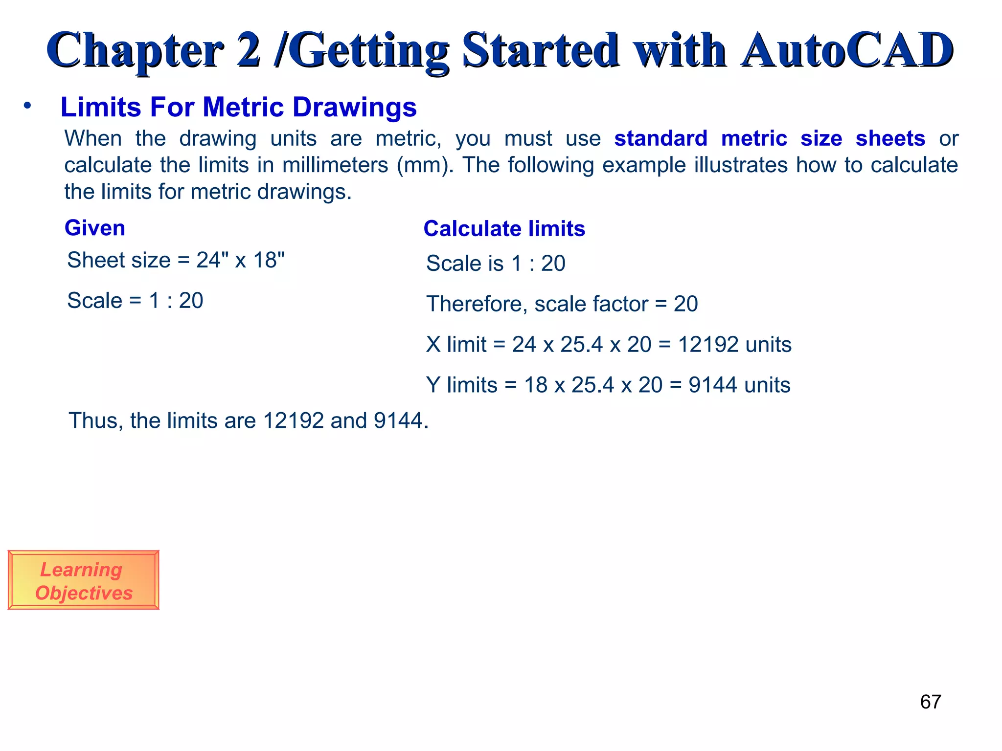 Limits For Metric Drawings Learning  Objectives When the drawing units are metric, you must use  standard metric size sheets  or calculate the limits in millimeters (mm). The following example illustrates how to calculate the limits for metric drawings. Given Calculate limits Sheet size = 24&quot; x 18&quot; Scale = 1 : 20 Scale is 1 : 20 Therefore, scale factor = 20 X limit = 24 x 25.4 x 20 = 12192 units Y limits = 18 x 25.4 x 20 = 9144 units Thus, the limits are 12192 and 9144. 