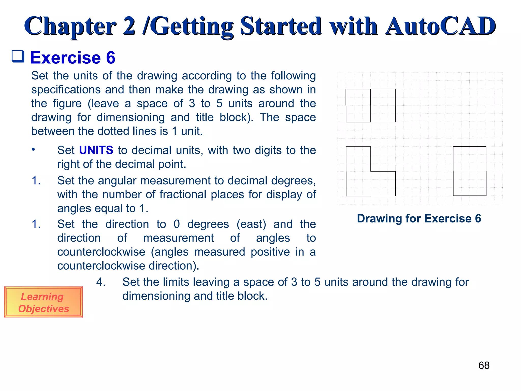 Exercise 6 Learning  Objectives Set the units of the drawing according to the following specifications and then make the drawing as shown in the figure (leave a space of 3 to 5 units around the drawing for dimensioning and title block). The space between the dotted lines is 1 unit. Set  UNITS  to decimal units, with two digits to the right of the decimal point. Set the angular measurement to decimal degrees, with the number of fractional places for display of angles equal to 1. Set the direction to 0 degrees (east) and the direction of measurement of angles to counterclockwise (angles measured positive in a counterclockwise direction). Drawing for Exercise 6 4. Set the limits leaving a space of 3 to 5 units around the drawing for    dimensioning and title block. 