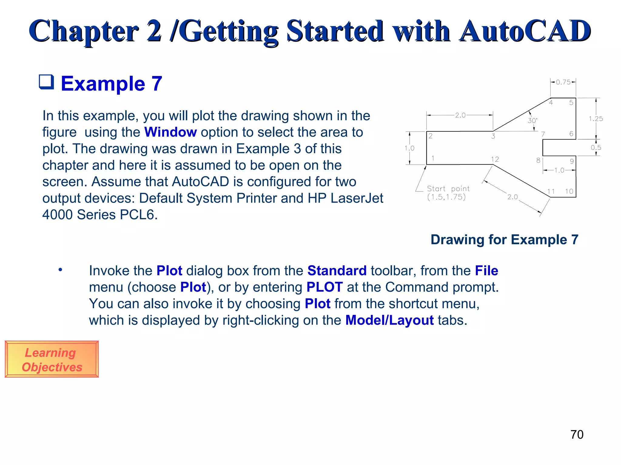 Example 7 Learning  Objectives In this example, you will plot the drawing shown in the figure  using the  Window  option to select the area to plot. The drawing was drawn in Example 3 of this chapter and here it is assumed to be open on the screen. Assume that AutoCAD is configured for two output devices: Default System Printer and HP LaserJet 4000 Series PCL6. Invoke the  Plot  dialog box from the  Standard  toolbar, from the  File  menu (choose  Plot ), or by entering  PLOT  at the Command prompt. You can also invoke it by choosing  Plot  from the shortcut menu, which is displayed by right-clicking on the  Model/Layout  tabs . Drawing for Example 7 