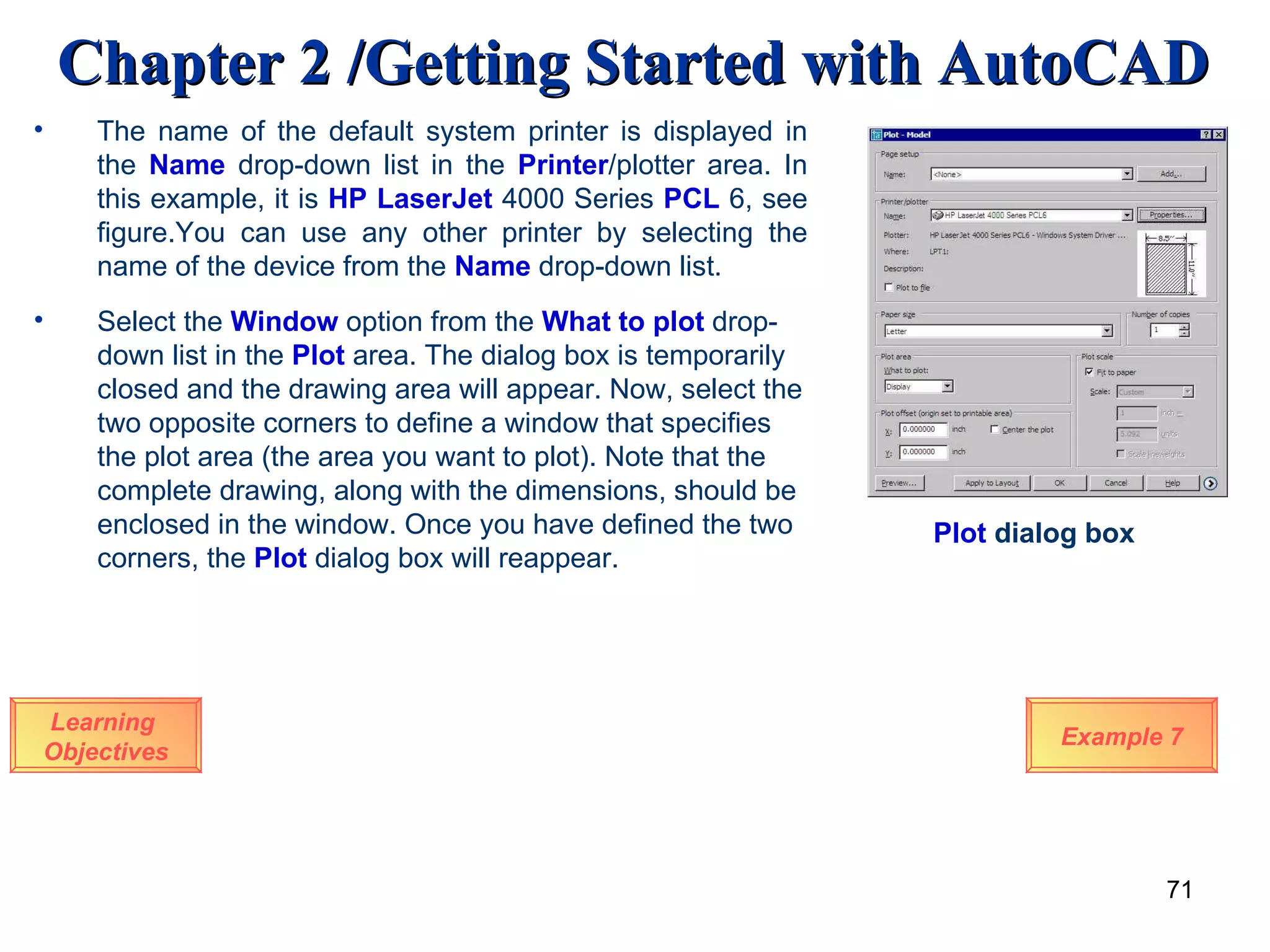 Learning  Objectives The name of the default system printer is displayed in the  Name  drop-down list in the  Printer /plotter area. In this example, it is  HP LaserJet  4000 Series  PCL  6, see figure.You can use any other printer by selecting the name of the device from the  Name  drop-down list. Select the  Window  option from the  What to plot  drop-down list in the  Plot  area. The dialog box is temporarily closed and the drawing area will appear. Now, select the two opposite corners to define a window that specifies the plot area (the area you want to plot).   Note that the complete drawing, along with the dimensions, should be enclosed in the window. Once you have defined the two corners, the  Plot  dialog box will reappear. Plot  dialog box Example 7 