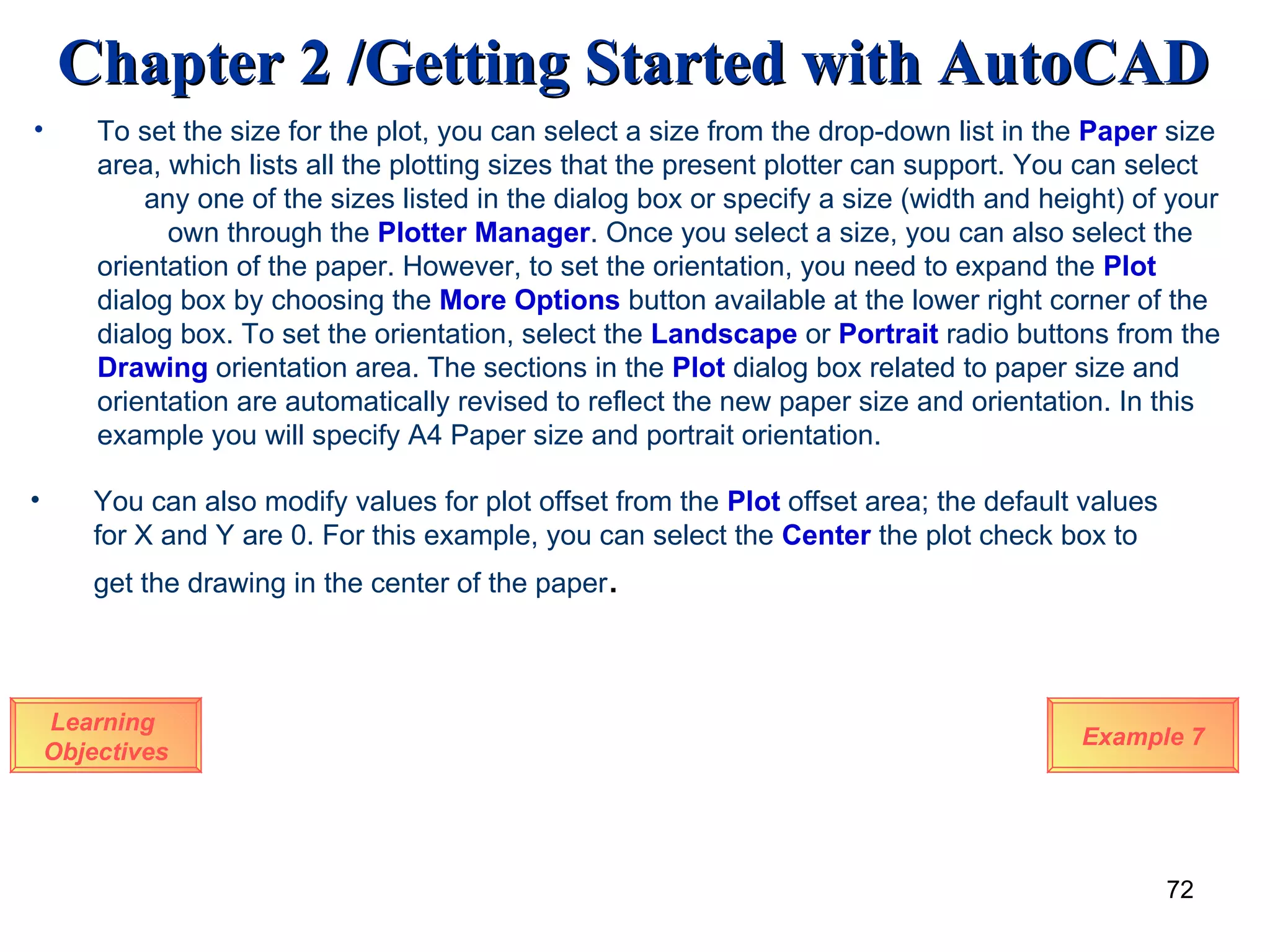 Learning  Objectives To set the size for the plot, you can select a size from the drop-down list in the  Paper  size area, which lists all the plotting sizes that the present plotter can support. You can select  any one of the sizes listed in the dialog box or specify a size (width and height) of your  own through the  Plotter Manager . Once you select a size, you can also select the orientation of the paper. However, to set the orientation, you need to expand the  Plot  dialog box by choosing the  More Options  button available at the lower right corner of the dialog box. To set the orientation, select the  Landscape  or  Portrait  radio buttons from the  Drawing  orientation area. The sections in the  Plot  dialog box related to paper size and orientation are automatically revised to reflect the new paper size and orientation. In this example you will specify A4 Paper size and portrait orientation. Example 7 You can also modify values for plot offset from the  Plot  offset area; the default values for X and Y are 0. For this example, you can select the  Center  the plot check box to get the drawing in the center of the paper . 