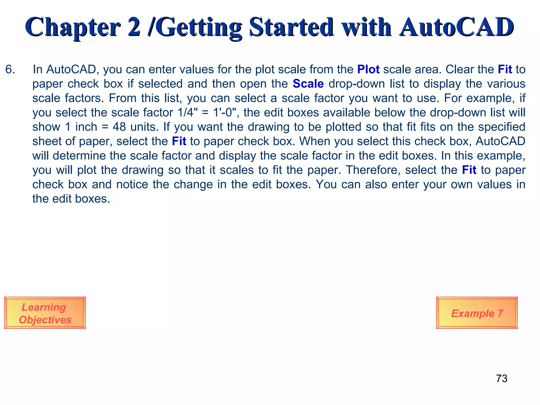 Learning  Objectives 6.  In AutoCAD, you can enter values for the plot scale from the  Plot  scale area. Clear the  Fit  to paper check box if selected and then open the  Scale  drop-down list to display the various scale factors. From this list, you can select a scale factor you want to use. For example, if you select the scale factor 1/4&quot; = 1'-0&quot;, the edit boxes available below the drop-down list will show 1 inch = 48 units. If you want the drawing to be plotted so that fit fits on the specified sheet of paper, select the  Fit  to paper check box. When you select this check box, AutoCAD will determine the scale factor and display the scale factor in the edit boxes. In this example, you will plot the drawing so that it scales to fit the paper. Therefore, select the  Fit  to paper check box and notice the change in the edit boxes. You can also enter your own values in the edit boxes.   Example 7 