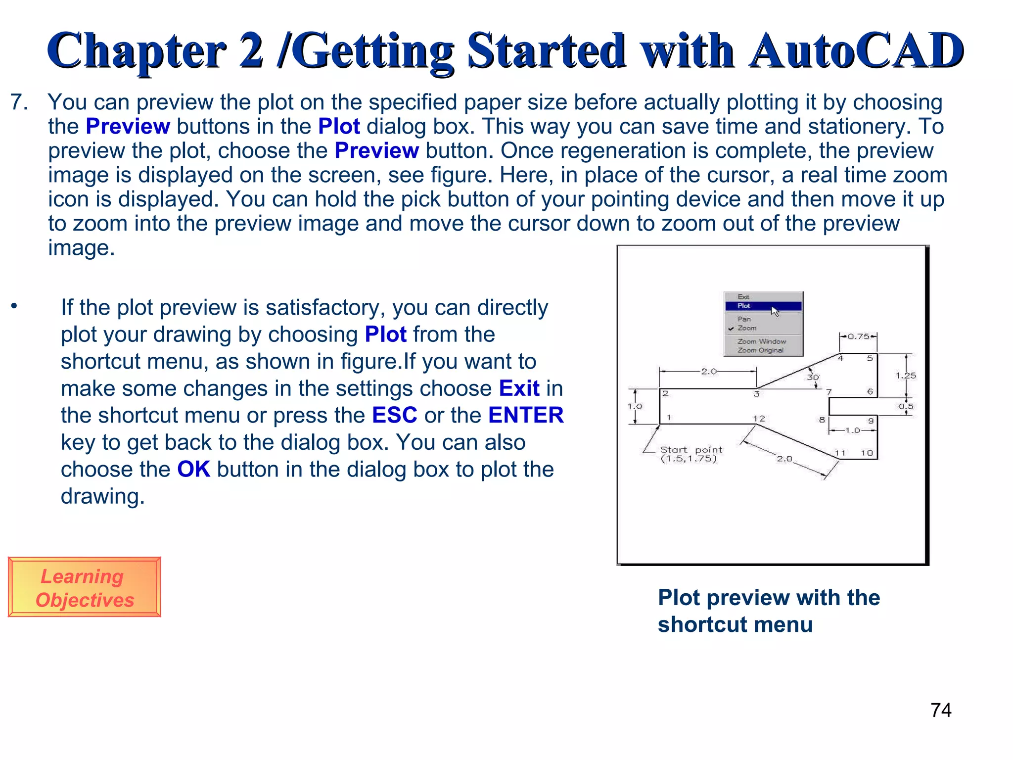 7.  You can preview the plot on the specified paper size before actually plotting it by choosing the  Preview  buttons in the  Plot  dialog box. This way you can save time and stationery. To preview the plot, choose the  Preview  button. Once regeneration is complete, the preview image is displayed on the screen, see figure. Here, in place of the cursor, a real time zoom icon is displayed. You can hold the pick button of your pointing device and then move it up to zoom into the preview image and move the cursor down to zoom out of the preview image. Learning  Objectives If the plot preview is satisfactory, you can directly plot your drawing by choosing  Plot  from the shortcut menu, as shown in figure.If you want to make some changes in the settings choose  Exit  in the shortcut menu or press the  ESC  or the  ENTER  key to get back to the dialog box. You can also choose the  OK  button in the dialog box to plot the   drawing . Plot preview with the shortcut menu 