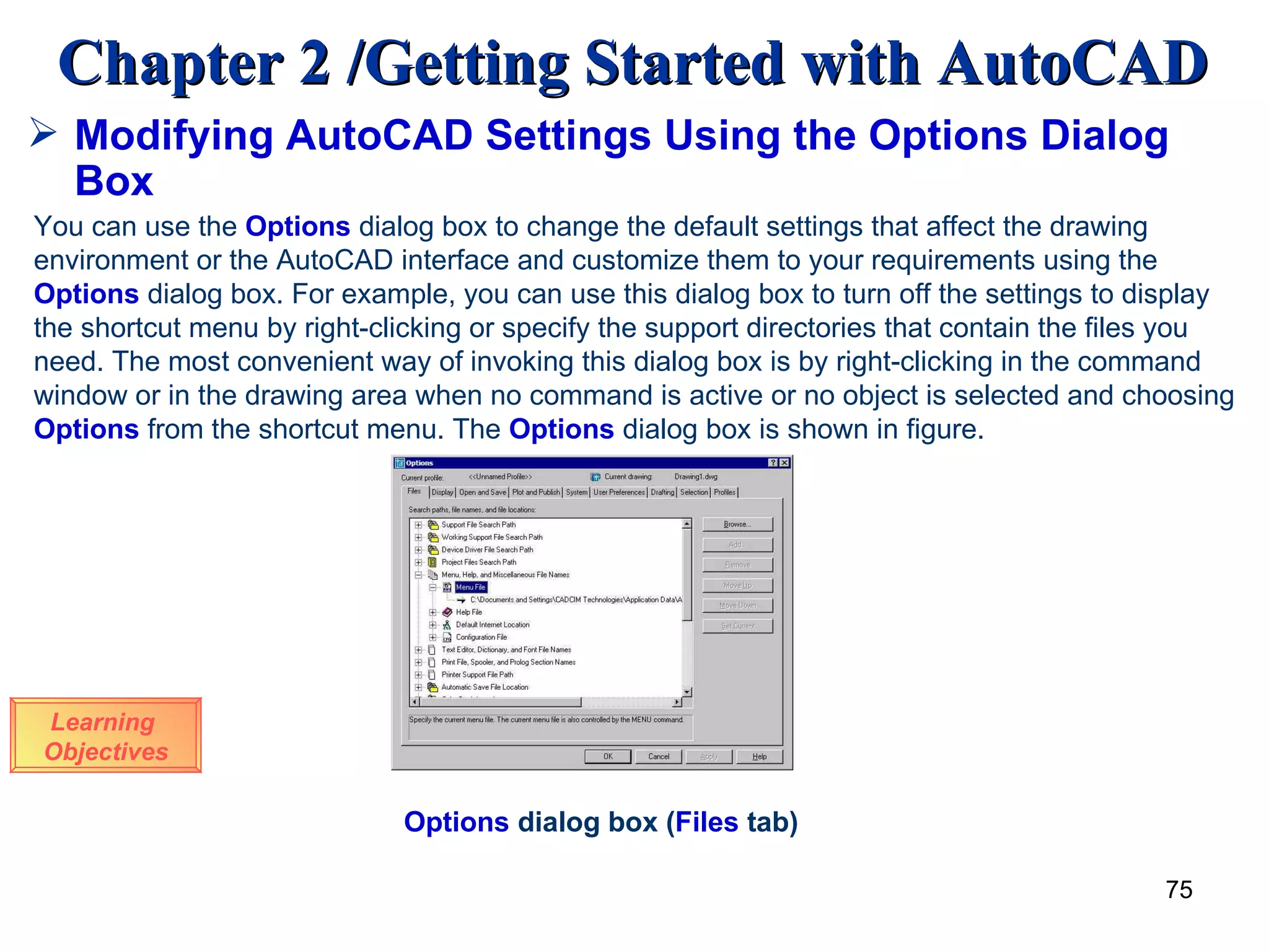 Modifying AutoCAD Settings Using the Options Dialog Box Learning  Objectives You can use the  Options  dialog box to change the default settings that affect the drawing  environment or the AutoCAD interface and customize them to your requirements using the  Options  dialog box. For example, you can use this dialog box to turn off the settings to display the shortcut menu by right-clicking or specify the support directories that contain the files you need. The most convenient way of invoking this dialog box is by right-clicking in the command window or in the drawing area when no command is active or no object is selected and choosing  Options  from the shortcut menu. The  Options  dialog box is shown in   figure. Options  dialog box ( Files  tab)   