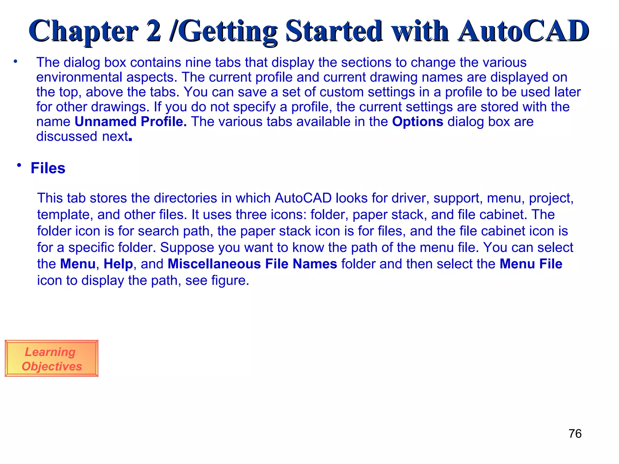 The dialog box contains nine tabs that display the sections to change the various environmental aspects. The current profile and current drawing names are displayed on the top, above the tabs. You can save a set of custom settings in a profile to be used later for other drawings. If you do not specify a profile, the current settings are stored with the name  Unnamed Profile.  The various tabs available in the  Options  dialog box are discussed   next . Learning  Objectives Files   This tab stores the directories in which AutoCAD looks for driver, support, menu, project, template, and other files. It uses three icons: folder, paper stack, and file cabinet. The folder icon is for search path, the paper stack icon is for files, and the file cabinet icon is for a specific folder. Suppose you want to know the path of the menu file. You can select the  Menu ,  Help , and  Miscellaneous File   Names  folder and then select the  Menu File  icon to display the path, see figure. 