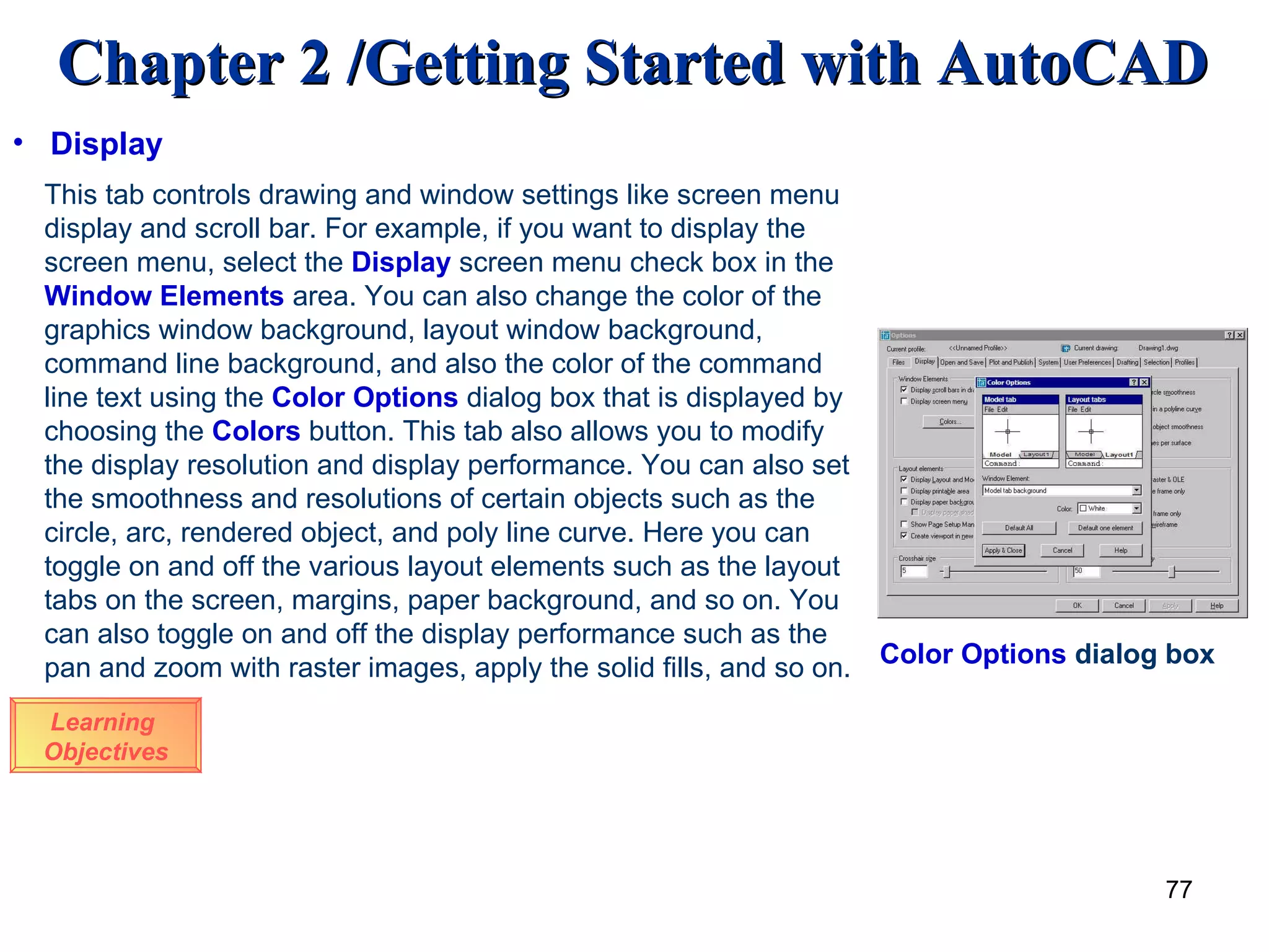 Learning  Objectives This tab controls drawing and window settings like screen menu display and scroll bar. For example, if you want to display the screen menu, select the  Display  screen menu check box in the  Window Elements  area. You can also change the color of the graphics window background, layout window background, command line background, and also the color of the command line text using the  Color Options  dialog box that is displayed by choosing the  Colors  button. This tab also allows you to modify the display resolution and display performance. You can also set the smoothness and resolutions of certain objects such as the circle, arc, rendered object, and poly line curve. Here you can toggle on and off the various layout elements such as the layout tabs on the screen, margins, paper background, and so on. You can also toggle on and off the display performance such as the pan and zoom with raster images, apply the solid fills, and so on. Display Color Options  dialog box 