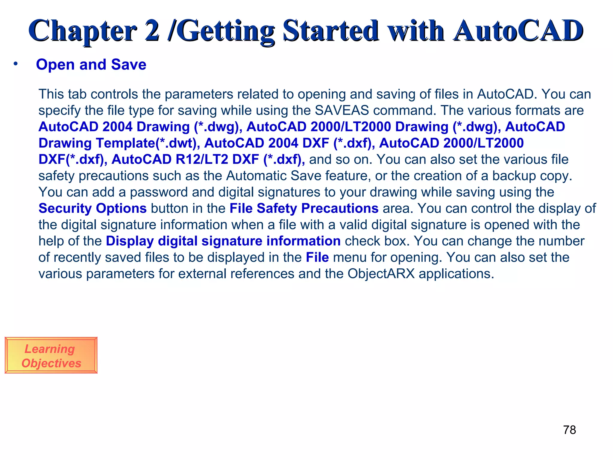 Open and Save Learning  Objectives This tab controls the parameters related to opening and saving of files in AutoCAD. You can specify the file type for saving while using the SAVEAS command. The various formats are  AutoCAD 2004 Drawing (*.dwg), AutoCAD 2000/LT2000 Drawing (*.dwg), AutoCAD Drawing Template(*.dwt), AutoCAD 2004 DXF (*.dxf), AutoCAD 2000/LT2000 DXF(*.dxf), AutoCAD R12/LT2 DXF (*.dxf),  and so on. You can also set the various file safety precautions such as the Automatic Save feature, or the creation of a backup copy. You can add a password and digital signatures to your drawing while saving using the  Security Options  button in the  File Safety Precautions  area. You can control the display of the digital signature information when a file with a valid digital signature is opened with the help of the  Display digital signature information  check box. You can change the number of recently saved files to be displayed in the  File  menu for opening. You can also set the various parameters for external references and the ObjectARX applications. 