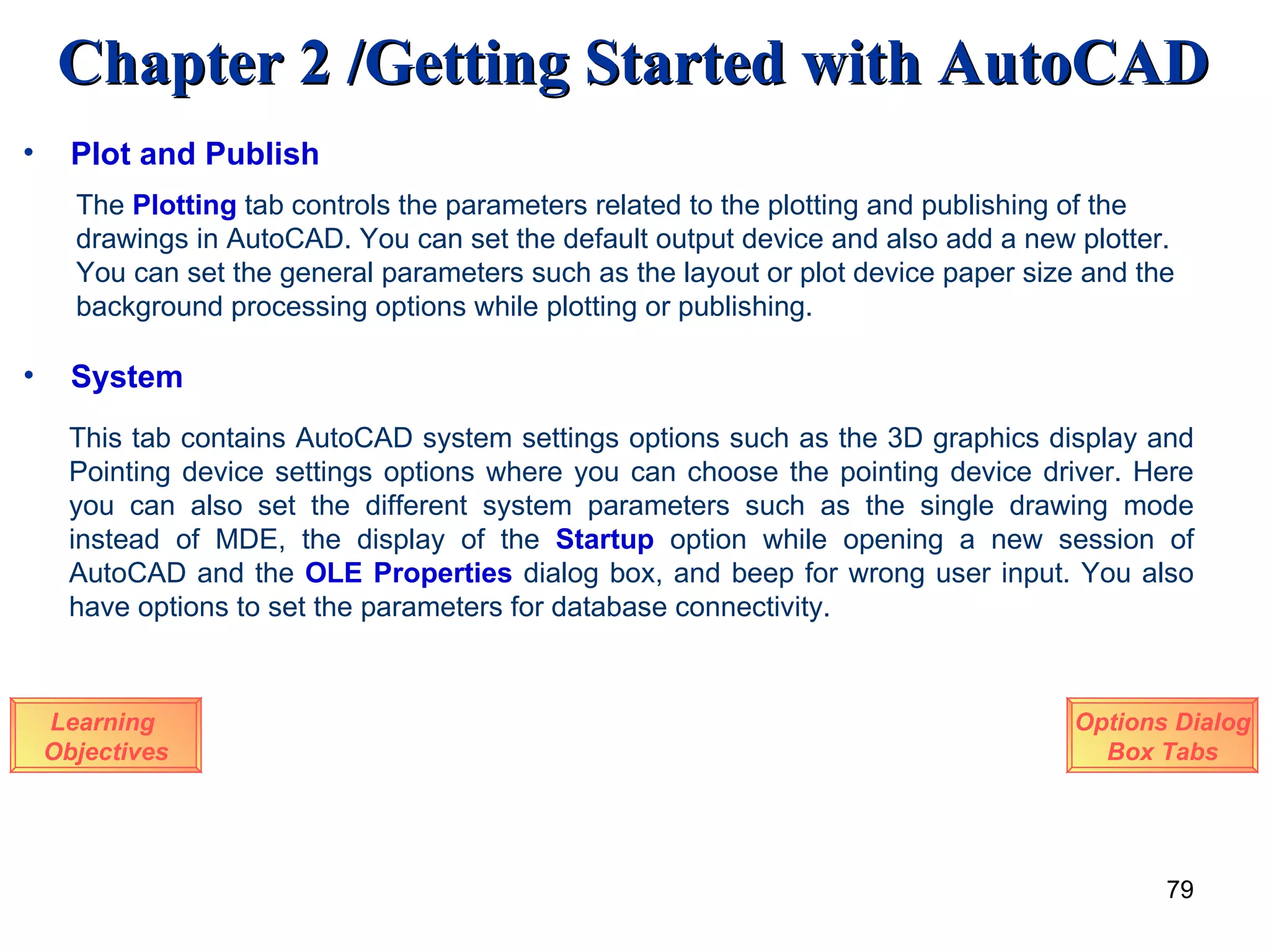 System Learning  Objectives This tab contains AutoCAD system settings options such as the 3D graphics display and Pointing device settings options where you can choose the pointing device driver. Here you can also set the different system parameters such as the single drawing mode instead of MDE, the display of the  Startup  option while opening a new session of AutoCAD and the  OLE Properties   dialog box, and beep for wrong user input. You also have options to set the parameters for database connectivity.  Options Dialog Box Tabs The  Plotting  tab controls the parameters related to the plotting and publishing of the drawings in AutoCAD. You can set the default output device and also add a new plotter. You can set the general parameters such as the layout or plot device paper size and the background processing options while plotting or publishing. Plot and Publish 