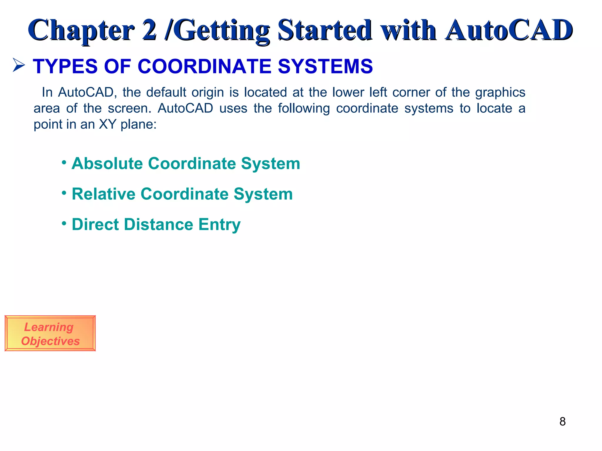 Learning  Objectives In AutoCAD, the default origin is located at the lower left corner of the graphics area of the screen. AutoCAD uses the following coordinate systems to locate a point in an XY plane: Absolute Coordinate System Relative Coordinate System Direct Distance Entry TYPES OF COORDINATE SYSTEMS 