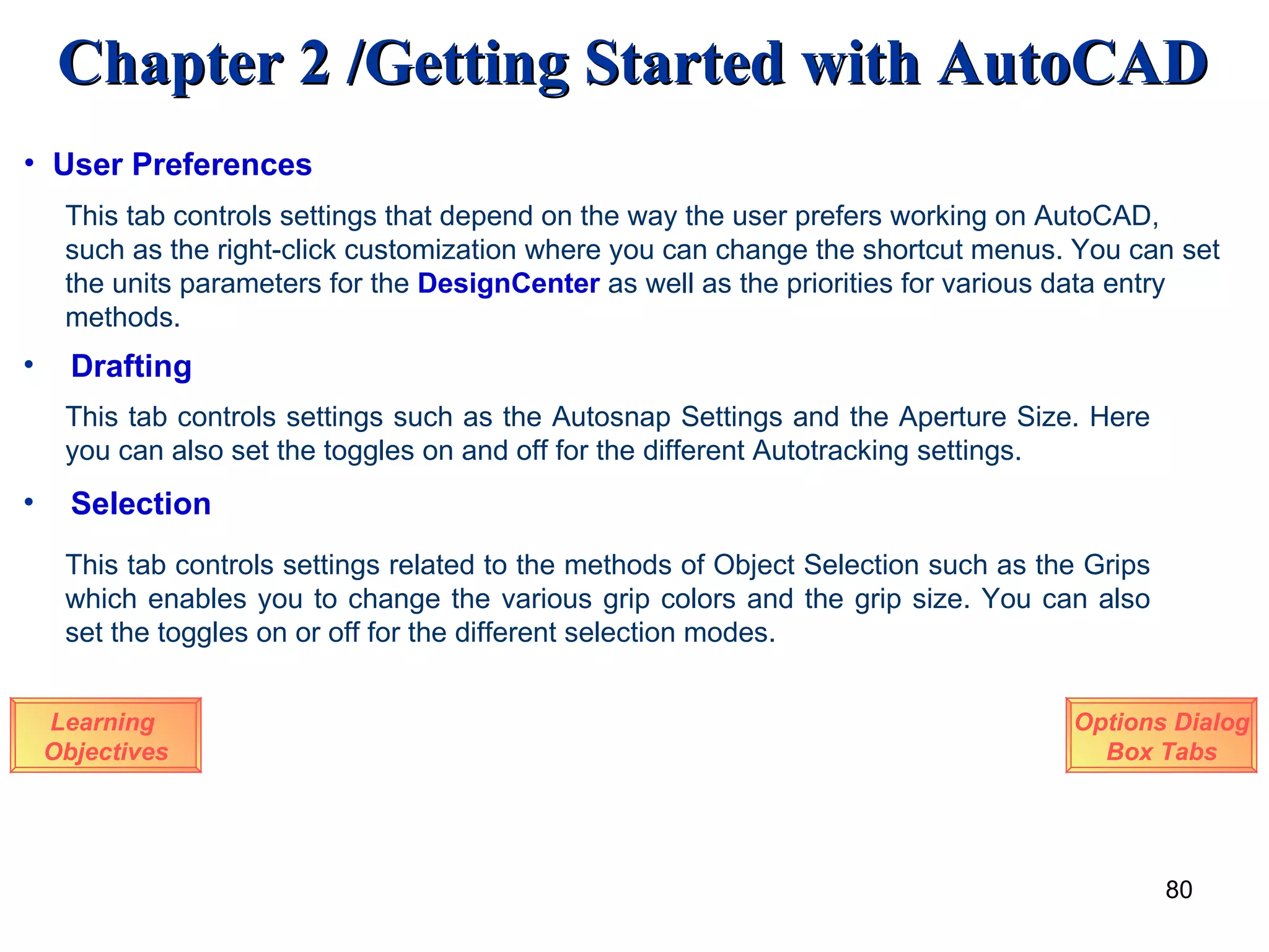 Drafting This tab controls settings such as the Autosnap Settings and the Aperture Size. Here you can also set the toggles on and off for the different Autotracking settings. Selection This tab controls settings related to the methods of Object Selection such as the Grips which enables you to change the various grip colors and the grip size. You can also set the toggles on or off for the different selection modes. Learning  Objectives Options Dialog Box Tabs User Preferences This tab controls settings that depend on the way the user prefers working on AutoCAD, such as the right-click customization where you can change the shortcut menus. You can set the units parameters for the  DesignCenter  as well as the priorities for various data entry methods. 