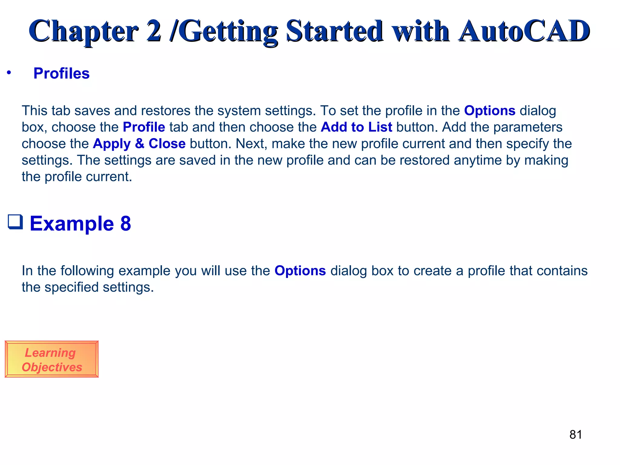 Example 8 Learning  Objectives In the following example you will use the  Options  dialog box to create a profile that contains the specified settings. Profiles This tab saves and restores the system settings. To set the profile in the  Options  dialog box, choose the  Profile  tab and then choose the  Add to List  button. Add the parameters choose the  Apply & Close  button. Next, make the new profile current and then specify the settings. The settings are saved in the new profile and can be restored anytime by making the profile current. 