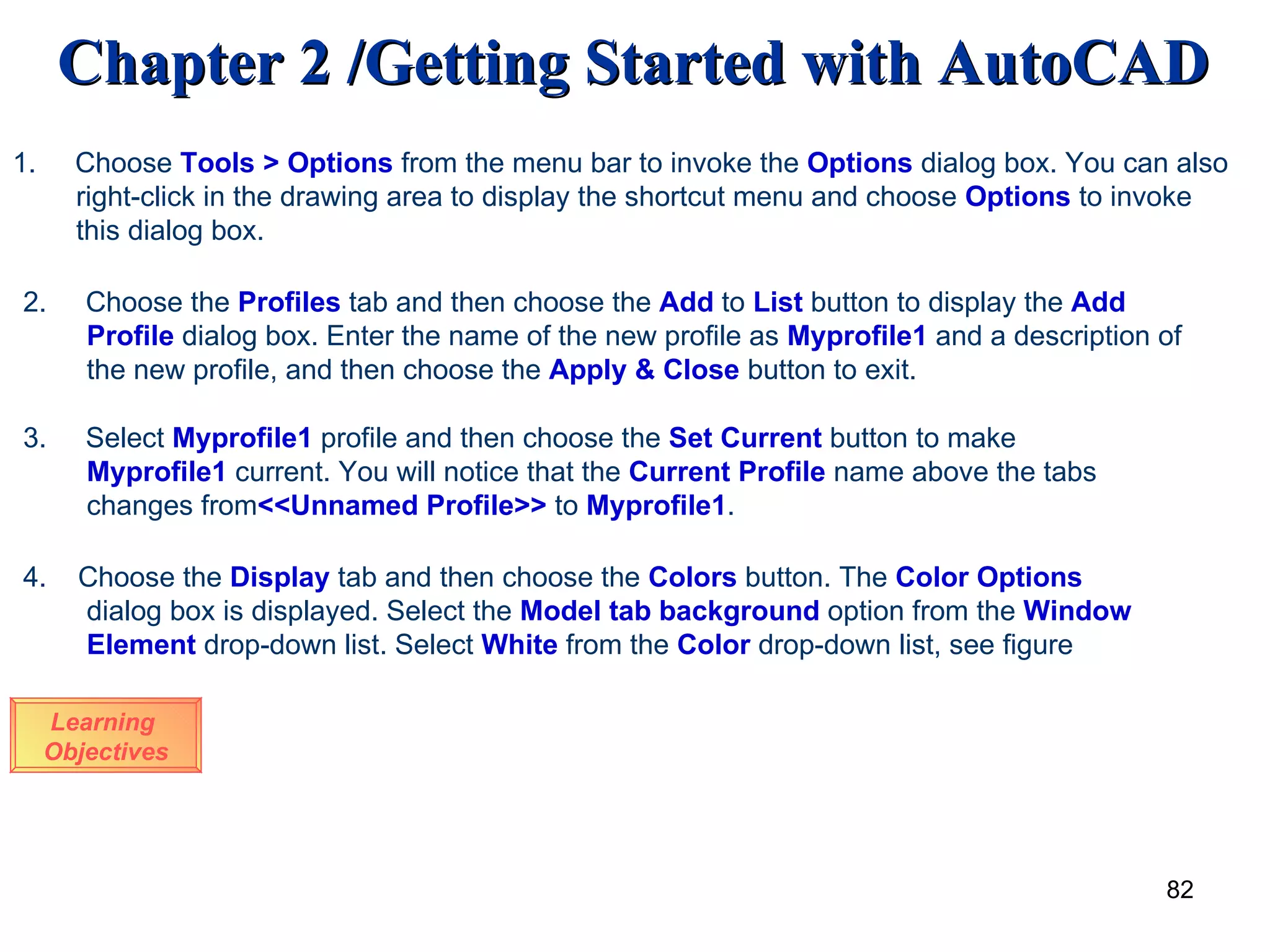 Learning  Objectives 1.  Choose  Tools   > Options  from the menu bar to invoke the  Options  dialog box. You can also right-click in the drawing area to display the shortcut menu and choose  Options  to invoke this dialog box. 2.  Choose the  Profiles  tab and then choose the  Add  to  List  button to display the  Add  Profile  dialog box. Enter the name of the new profile as  Myprofile1  and a description of the new profile, and then choose the  Apply   & Close  button to exit. 3.  Select  Myprofile1  profile and then choose the  Set   Current  button to make  Myprofile1  current. You will notice that the  Current   Profile  name above the tabs changes from <<Unnamed Profile>>  to  Myprofile1 . 4.  Choose the  Display  tab and then choose the  Colors  button. The  Color   Options  dialog box is displayed. Select the  Model   tab   background  option from the  Window   Element  drop-down list. Select  White  from the  Color  drop-down list, see figure 