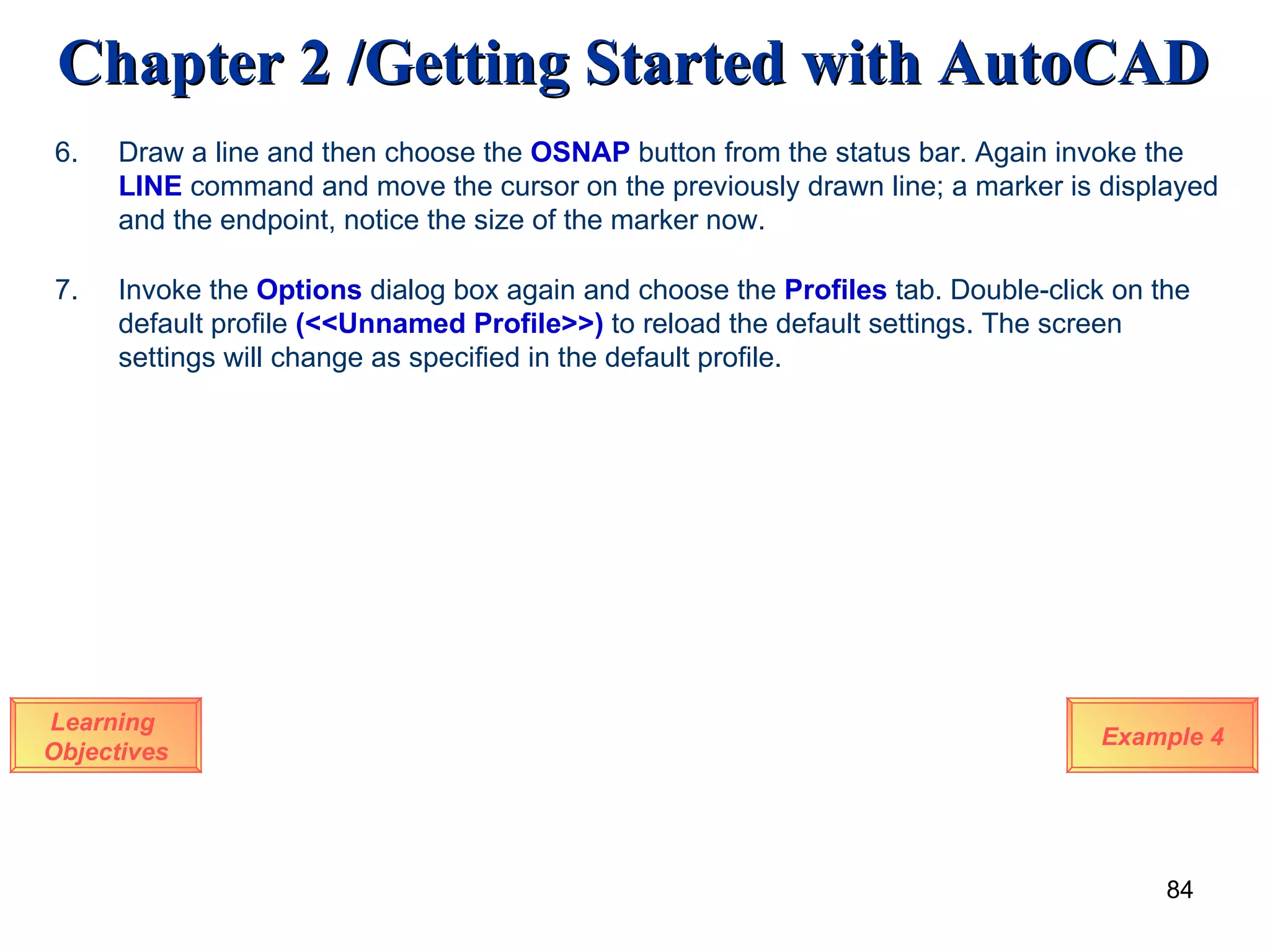 Learning  Objectives Example 4 7.  Invoke the  Options  dialog box again and choose the  Profiles  tab. Double-click on the default profile  (<<Unnamed Profile>>)  to reload the default settings. The screen settings will change   as specified in the default profile. 6.  Draw a line and then choose the  OSNAP  button from the status bar. Again invoke the  LINE  command and move the cursor on the previously drawn line; a marker is displayed and the endpoint, notice the size of the marker now. 