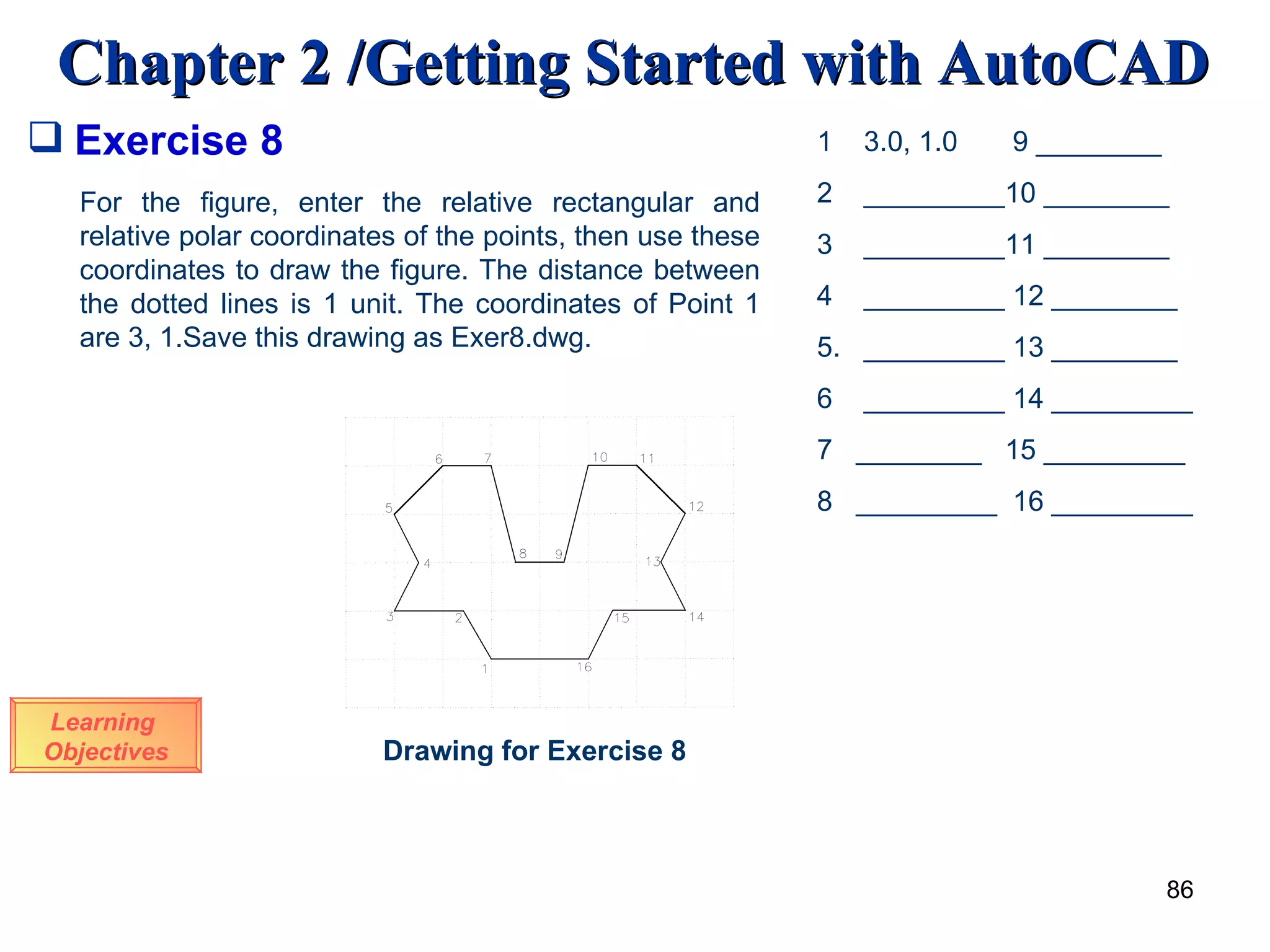 Exercise 8 For the figure, enter the relative rectangular and relative polar coordinates of the points, then use these coordinates to draw the figure. The distance between the dotted lines is 1 unit. The coordinates of Point 1 are 3, 1.Save this drawing as Exer8.dwg. Drawing for Exercise 8 Learning  Objectives 1  3.0, 1.0  9 ________ 2  _________10 ________ 3  _________11 ________ 4  _________ 12 ________ 5.  _________ 13 ________ 6  _________ 14 _________ 7  ________  15 _________ 8  _________  16 _________ 