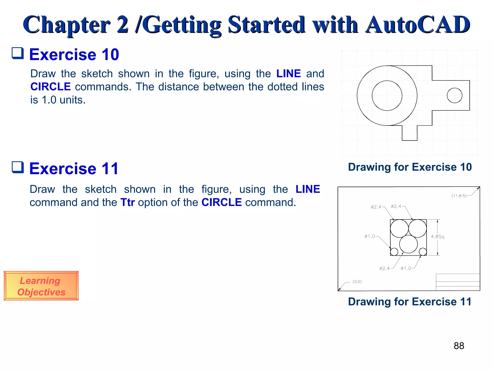 Exercise 10 Learning  Objectives Draw the sketch shown in the figure, using the  LINE  and  CIRCLE  commands. The distance between the dotted lines is 1.0 units. Drawing for Exercise 10 Exercise 11 Draw the sketch shown in the figure, using the  LINE  command and the  Ttr  option of the  CIRCLE  command. Drawing for Exercise 11 