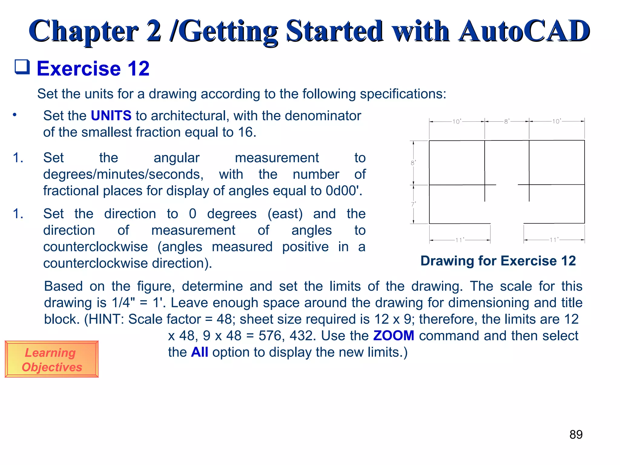 Exercise 12 Learning  Objectives Set the units for a drawing according to the following specifications: Set the  UNITS  to architectural, with the denominator of the smallest fraction equal to 16. Set the angular measurement to degrees/minutes/seconds, with the number of fractional places for display of angles equal to 0d00'. Set the direction to 0 degrees (east) and the direction of measurement of angles to counterclockwise (angles measured positive in a counterclockwise direction). Based on the figure, determine and set the limits of the drawing. The scale for this drawing is 1/4&quot; = 1'. Leave enough space around the drawing for dimensioning and title block. (HINT: Scale factor = 48; sheet size required is 12 x 9; therefore, the limits are 12  x 48, 9 x 48 = 576, 432. Use the  ZOOM  command and then select  the  All  option to display the new limits.) Drawing for Exercise 12 