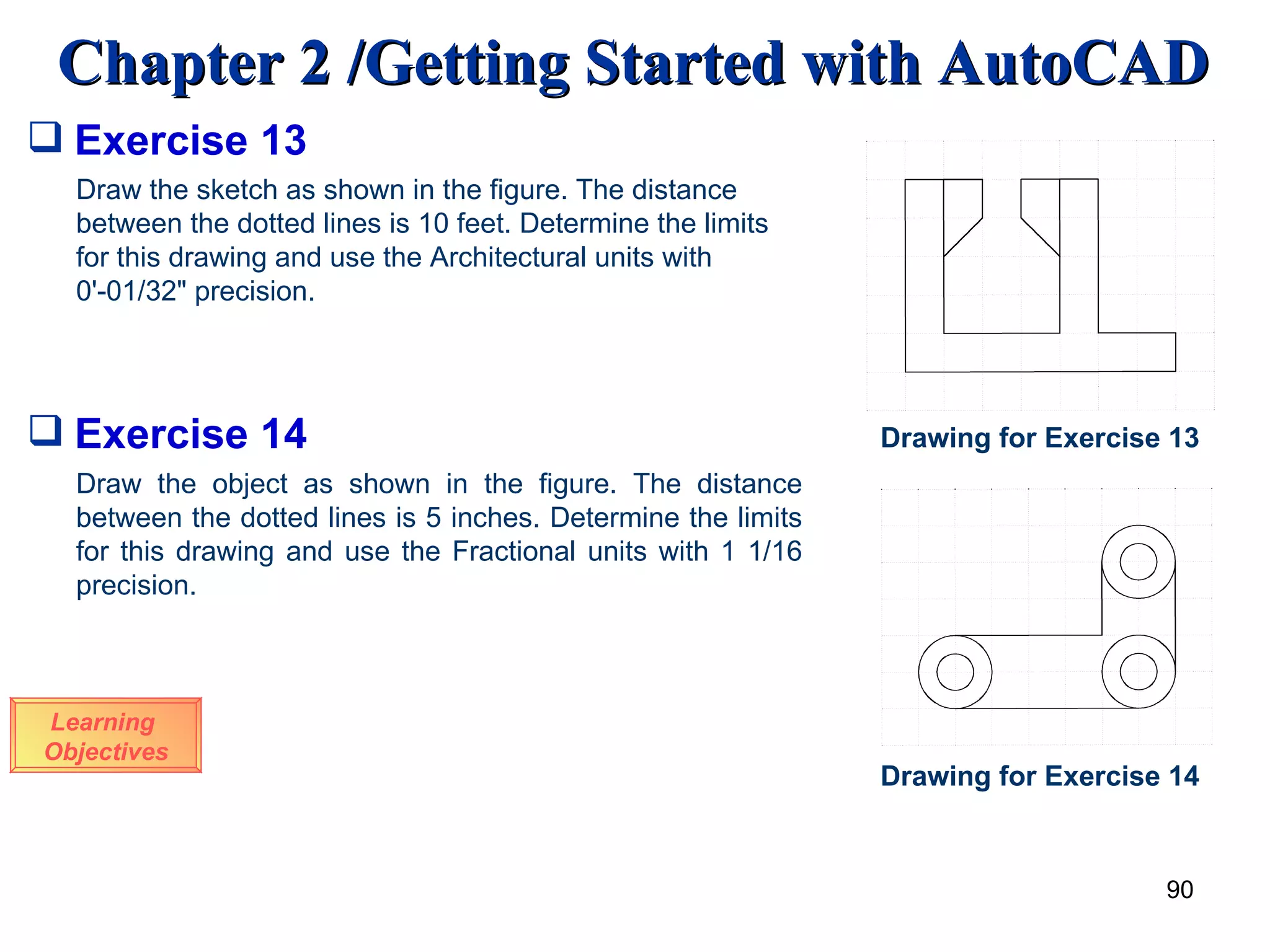 Learning  Objectives Draw the sketch as shown in the figure. The distance between the dotted lines is 10 feet. Determine the limits for this drawing and use the Architectural units with 0'-01/32&quot; precision. Exercise 13 Drawing for Exercise 13 Exercise 14 Draw the object as shown in the figure. The distance between the dotted lines is 5 inches. Determine the limits for this drawing and use the Fractional units with 1 1/16 precision. Drawing for Exercise 14 