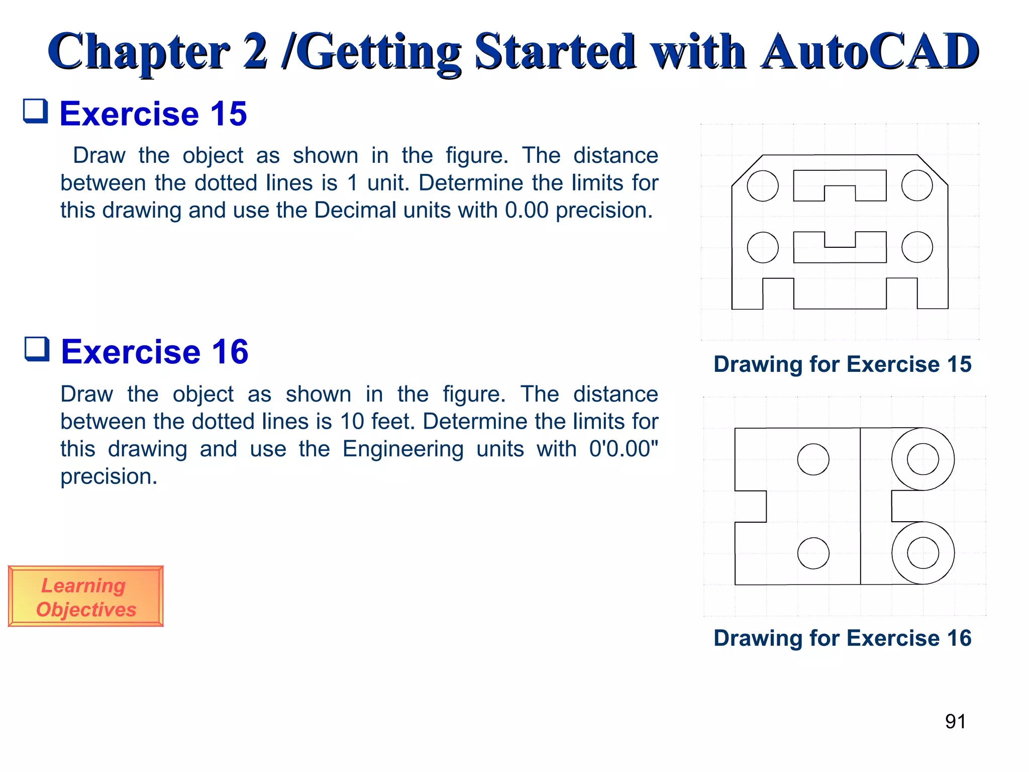 Exercise 15 Draw the object as shown in the figure. The distance between the dotted lines is 1 unit. Determine the limits for this drawing and use the Decimal units with 0.00 precision. Drawing for Exercise 15 Exercise 16 Draw the object as shown in the figure. The distance between the dotted lines is 10 feet. Determine the limits for this drawing and use the Engineering units with 0'0.00&quot; precision. Drawing for Exercise 16 Learning  Objectives 