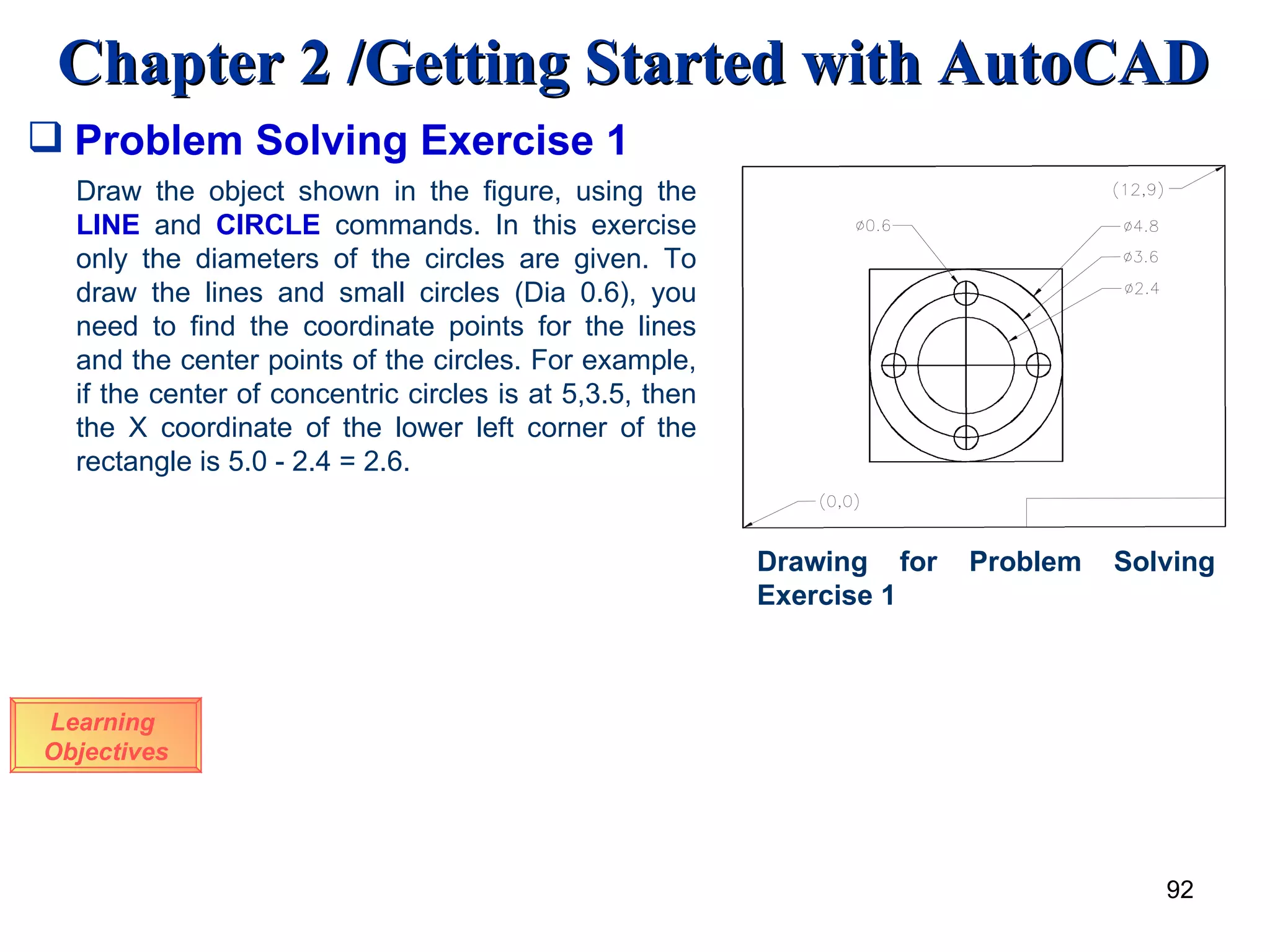Problem Solving Exercise 1 Learning  Objectives Draw the object shown in the figure, using the  LINE   and  CIRCLE  commands. In this exercise only the diameters of the circles are given. To draw the lines and small circles (Dia 0.6), you need to find the coordinate points for the lines and the center points of the circles. For example, if the center of concentric circles is at 5,3.5, then the X coordinate of the lower left corner of the rectangle is 5.0 - 2.4 = 2.6. Drawing for Problem Solving Exercise 1 