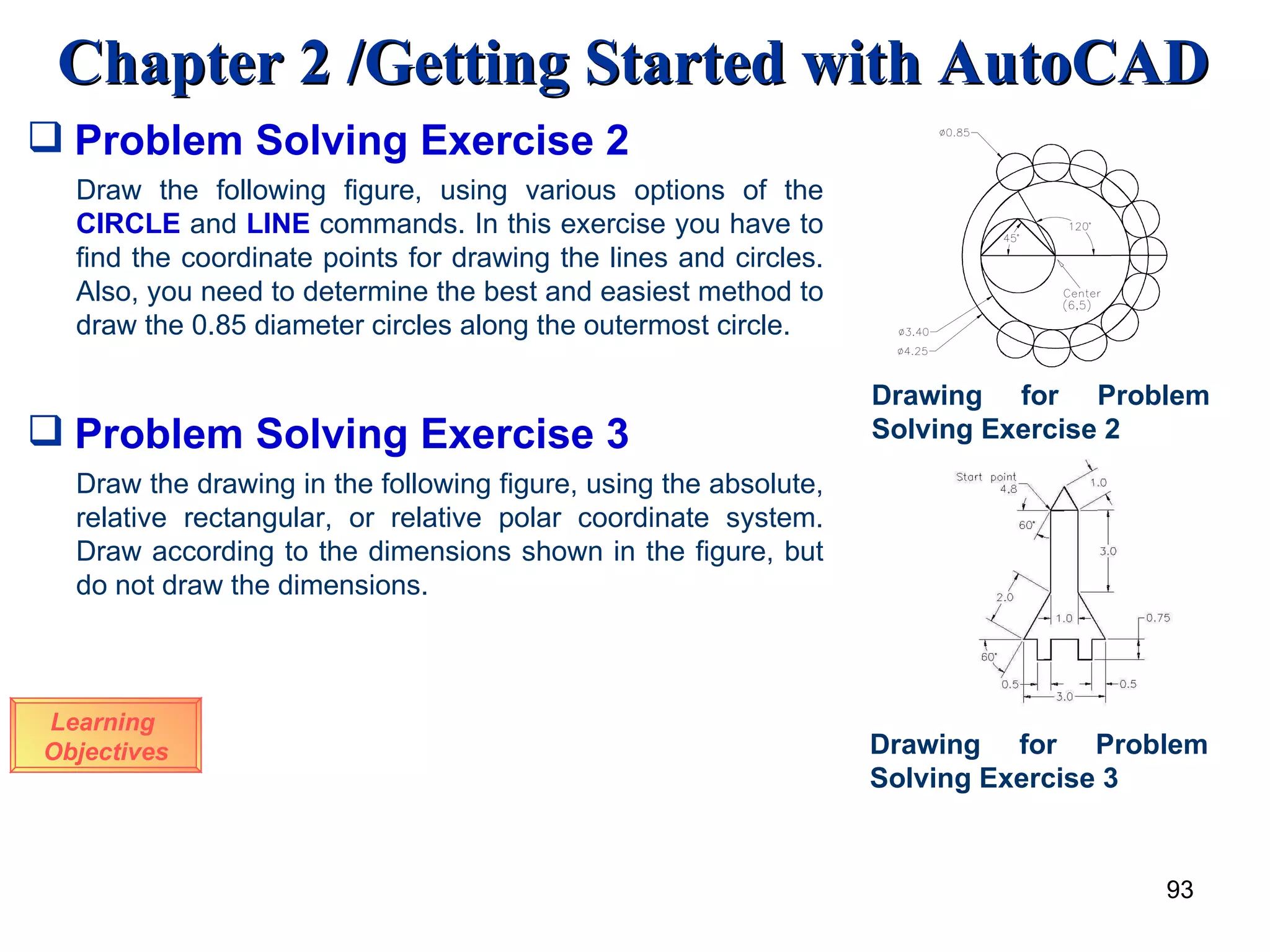 Problem Solving Exercise 2 Learning  Objectives Draw the following figure, using various options of the  CIRCLE  and  LINE  commands. In this exercise you have to find the coordinate points for drawing the lines and circles. Also, you need to determine the best and easiest method to draw the 0.85 diameter circles along the outermost circle. Drawing for Problem Solving Exercise 2 Draw the drawing in the following figure, using the absolute, relative rectangular, or relative polar coordinate system. Draw according to the dimensions shown in the figure, but do not draw the dimensions. Drawing for Problem Solving Exercise 3 Problem Solving Exercise 3 