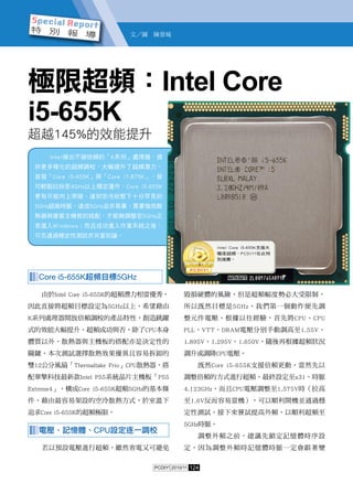 124PCDIY! 2010/11
極限超頻：Intel Core
i5-655K
超越145%的效能提升
▓▓▓Core i5-655K超頻目標5GHz
由於Intel Core i5-655K的超頻潛力相當優秀，
因此直接將超頻目標設定為5GHz以上，希望藉由
K系列處理器開放倍頻調校的產品特性，創造跳躍
式的效能大幅提升。超頻成功與否，除了CPU本身
體質以外，散熱器與主機板的搭配亦是決定性的
關鍵。本次測試選擇散熱效果優異且容易拆卸的
雙12公分風扇「Thermaltake Frio」CPU散熱器，搭
配華擎科技最新款Intel P55系統晶片主機板「P55
Extreme4」，構成Core i5-655K超頻5GHz的基本條
件，藉由最容易架設的空冷散熱方式，於室溫下
追求Core i5-655K的超頻極限。
▓▓▓電壓、記憶體、CPU設定逐一調校
若以預設電壓進行超頻，雖然省電又可避免
毀損硬體的風險，但是超頻幅度勢必大受限制，
所以既然目標是5GHz，我們第一個動作便先調
整元件電壓。根據以往經驗，首先將CPU、CPU
PLL、VTT、DRAM電壓分別手動調高至1.55V、
1.895V、1.295V、1.650V，隨後再根據超頻狀況
調升或調降CPU電壓。
既然Core i5-655K支援倍頻更動，當然先以
調整倍頻的方式進行超頻。最終設定至x31、時脈
4.123GHz，而且CPU電壓調整至1.575V時（拉高
至1.6V反而容易當機），可以順利開機並通過穩
定性測試。接下來嘗試提高外頻，以順利超頻至
5GHz時脈。
調整外頻之前，建議先鎖定記憶體時序設
定，因為調整外頻時記憶體時脈一定會跟著變
Intel推出不鎖倍頻的「K系列」處理器，提
供更多樣化的超頻調校，大幅提升了超頻潛力。
首發「Core i5-655K」與「Core i7-875K」，皆
可輕鬆拉抬至4GHz以上穩定運作，Core i5-655K
更有可能向上突破，達到空冷狀態下十分罕見的
5GHz超高時脈。達成5GHz並非易事，需要強效散
熱器與優質主機板的搭配，才能夠調整至5GHz正
常進入Windows；而且成功進入作業系統之後，
可否通過穩定性測試亦另當別論。
文／圖　陳景城
Intel Core i5-655K支援大
幅度超頻，PCDIY!在此特
別推薦。
 