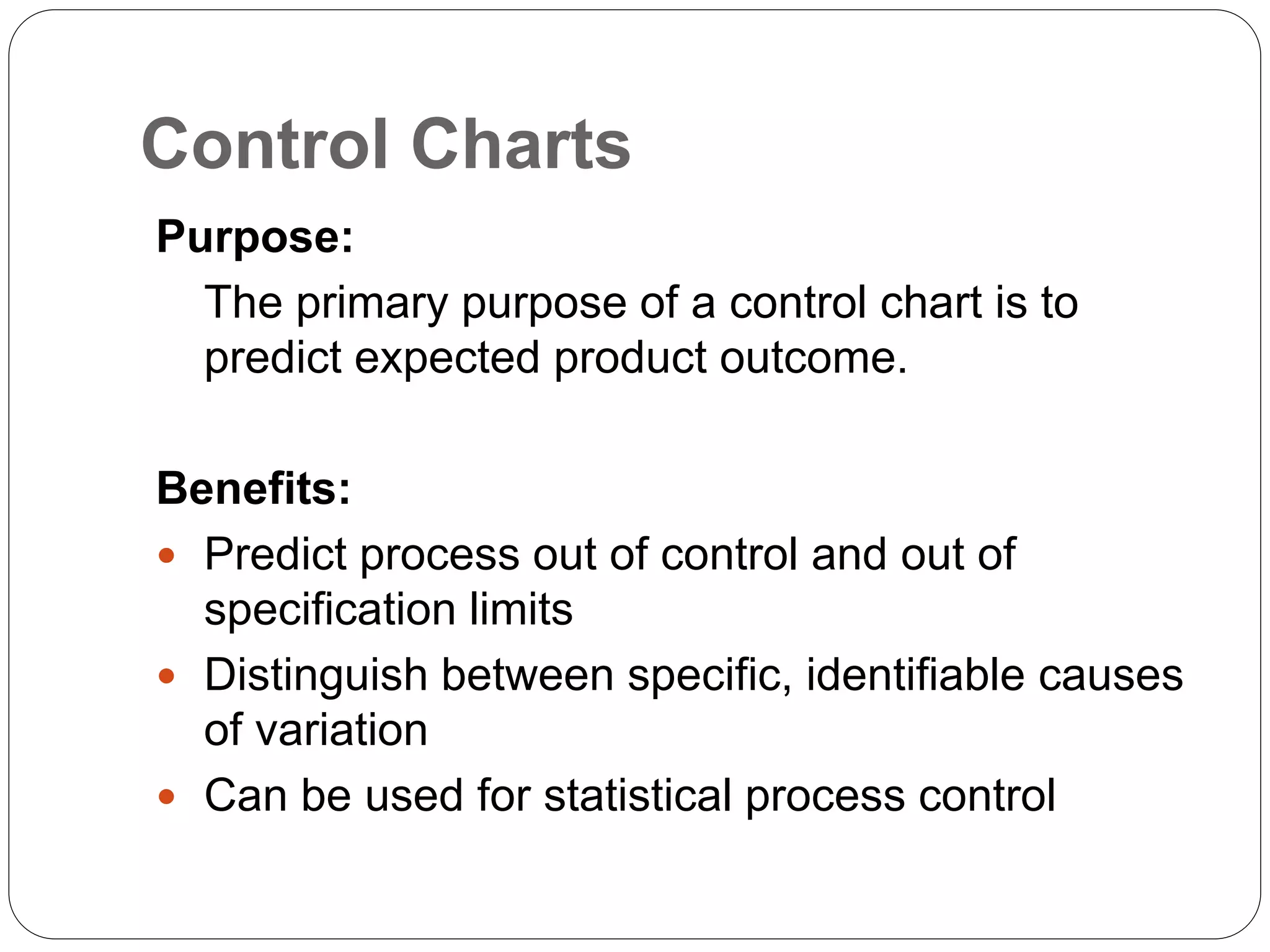 Control Charts
Purpose:
The primary purpose of a control chart is to
predict expected product outcome.
Benefits:
 Predict process out of control and out of
specification limits
 Distinguish between specific, identifiable causes
of variation
 Can be used for statistical process control
 