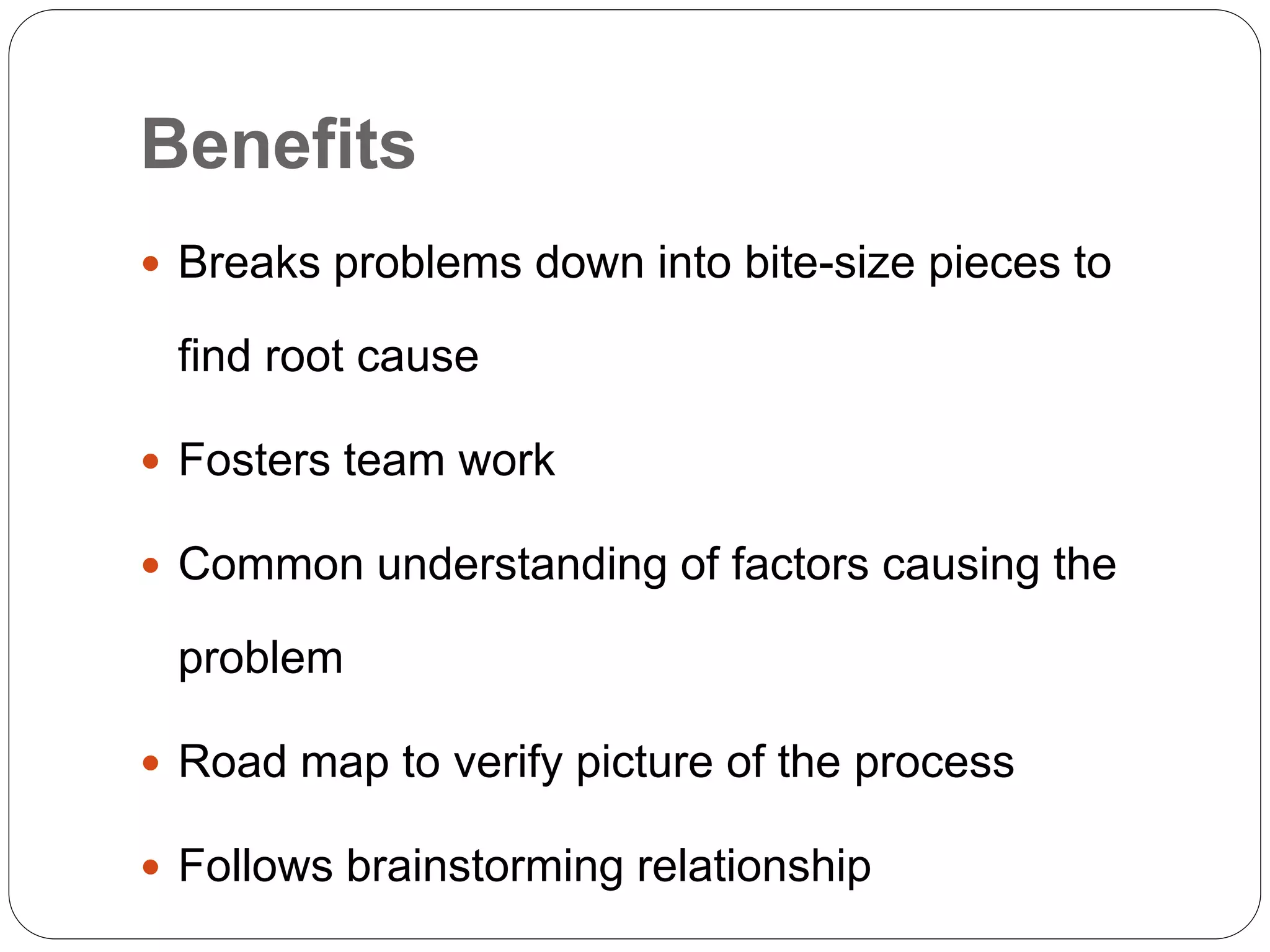 Benefits
 Breaks problems down into bite-size pieces to
find root cause
 Fosters team work
 Common understanding of factors causing the
problem
 Road map to verify picture of the process
 Follows brainstorming relationship
 
