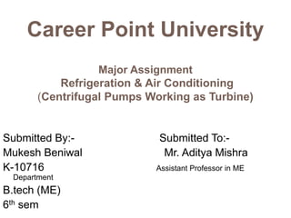 Career Point University
Major Assignment
Refrigeration & Air Conditioning
(Centrifugal Pumps Working as Turbine)
Submitted By:- Submitted To:-
Mukesh Beniwal Mr. Aditya Mishra
K-10716 Assistant Professor in ME
Department
B.tech (ME)
6th sem
 
