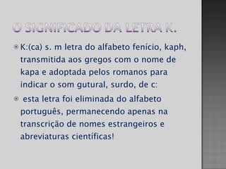 K:(ca) s. m letra do alfabeto fenício, kaph, transmitida aos gregos com o nome de kapa e adoptada pelos romanos para indicar o som gutural, surdo, de c: esta letra foi eliminada do alfabeto português, permanecendo apenas na transcrição de nomes estrangeiros e abreviaturas científicas! 