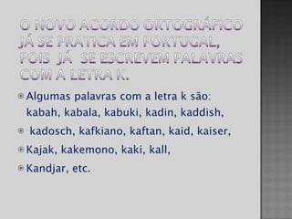 Algumas palavras com a letra k são: kabah, kabala, kabuki, kadin, kaddish, kadosch, kafkiano, kaftan, kaid, kaiser,  Kajak, kakemono, kaki, kall,  Kandjar, etc.  