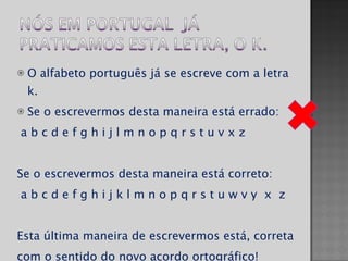 O alfabeto português já se escreve com a letra k. Se o escrevermos desta maneira está errado: a b c d e f g h i j l m n o p q r s t u v x z  Se o escrevermos desta maneira está correto: a b c d e f g h i j k l m n o p q r s t u w v y  x  z  Esta última maneira de escrevermos está, correta com o sentido do novo acordo ortográfico! 
