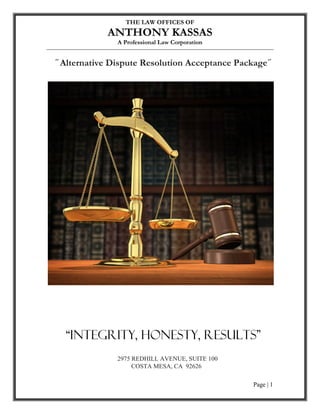 THE LAW OFFICES OF
           ANTHONY KASSAS
             A Professional Law Corporation


Alternative Dispute Resolution Acceptance Package




        In Process




 “Integrity, Honesty, Results”
             2975 REDHILL AVENUE, SUITE 100
                  COSTA MESA, CA 92626

                                              Page | 1
 