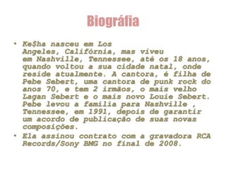 Biográfia
• Ke$ha nasceu em Los
  Angeles, Califórnia, mas viveu
  em Nashville, Tennessee, até os 18 anos,
  quando voltou a sua cidade natal, onde
  reside atualmente. A cantora, é filha de
  Pebe Sebert, uma cantora de punk rock do
  anos 70, e tem 2 irmãos, o mais velho
  Lagan Sebert e o mais novo Louie Sebert.
  Pebe levou a família para Nashville ,
  Tennessee, em 1991, depois de garantir
  um acordo de publicação de suas novas
  composições.
• Ela assinou contrato com a gravadora RCA
  Records/Sony BMG no final de 2008.
 