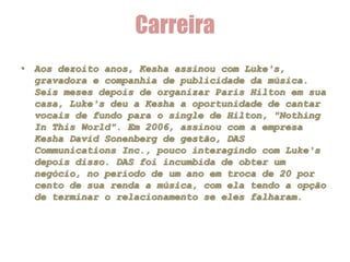 Carreira
• Aos dezoito anos, Kesha assinou com Luke's,
  gravadora e companhia de publicidade da música.
  Seis meses depois de organizar Paris Hilton em sua
  casa, Luke's deu a Kesha a oportunidade de cantar
  vocais de fundo para o single de Hilton, "Nothing
  In This World". Em 2006, assinou com a empresa
  Kesha David Sonenberg de gestão, DAS
  Communications Inc., pouco interagindo com Luke's
  depois disso. DAS foi incumbida de obter um
  negócio, no período de um ano em troca de 20 por
  cento de sua renda a música, com ela tendo a opção
  de terminar o relacionamento se eles falharam.
 