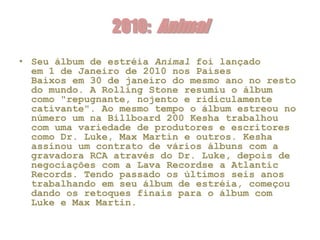2010: Animal
• Seu álbum de estréia Animal foi lançado
  em 1 de Janeiro de 2010 nos Países
  Baixos em 30 de janeiro do mesmo ano no resto
  do mundo. A Rolling Stone resumiu o álbum
  como "repugnante, nojento e ridiculamente
  cativante". Ao mesmo tempo o álbum estreou no
  número um na Billboard 200 Kesha trabalhou
  com uma variedade de produtores e escritores
  como Dr. Luke, Max Martin e outros. Kesha
  assinou um contrato de vários álbuns com a
  gravadora RCA através do Dr. Luke, depois de
  negociações com a Lava Recordse a Atlantic
  Records. Tendo passado os últimos seis anos
  trabalhando em seu álbum de estréia, começou
  dando os retoques finais para o álbum com
  Luke e Max Martin.
 
