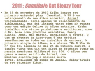 2011 : Cannibal e Get Sleazy Tour
• Em 19 de novembro de 2010 Ke$ha lançou seu
  primeiro extended play Cannibal. O EP é um
  relançamento do seu álbum anterior, Animal.
  Originalmente, seria apenas um relançamento do
  álbumAnimal, mas foi lançado tanto como EP quanto
  como uma edição deluxe do álbum anterior. Kesha
  trabalhou com vários produtores e escritores, como
  o Dr. Luke como produtor executivo, Benny
  Blanco, Ammo, Max Martin, Bangladesh e outros. O
  uso em excesso de Auto-Tune é uma critica
  semelhantes em todos os trabalhos da cantora. O
  primeiro single do álbum, é a música "We R Who We
  R" que foi lançada no dia 25 de Outubro de2010, a
  canção junto com Tik Tok ficou em primeiro lugar na
  parada americana Billboard Hot 100. O álbum tem
  quase o mesmo estilo do Animal, com
  músicas electro-pop e músicas muito
  leves, incluindo um remix de Animal, faixa-título
  de seu primeiro álbum.
 