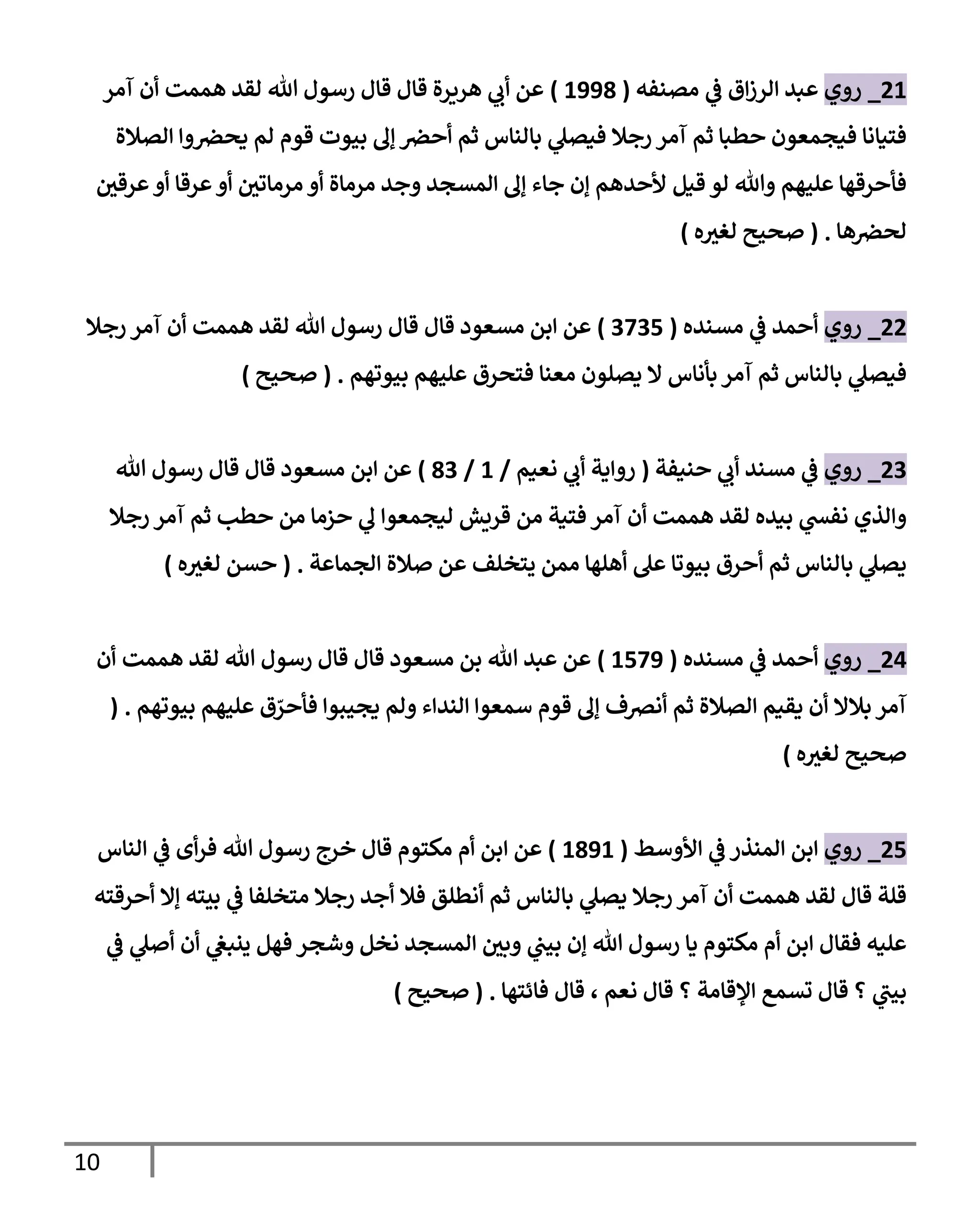 11
51
_
‫روي‬
‫مصةفه‬ ‫ي‬
‫ف‬ ‫ا‬‫ز‬‫الر‬ ‫عبد‬
(
1551
)
‫آمر‬ ‫أن‬ ‫اممت‬ ‫لقد‬ ‫هللا‬ ‫رسول‬ ‫قال‬ ‫قال‬ ‫ارةرة‬ ‫ي‬
‫أب‬ ‫عن‬
‫الصالة‬ ‫وا‬‫يحرص‬ ‫لم‬ ‫قوم‬ ‫بيوت‬ ‫إل‬ ‫أحرص‬ ‫ثم‬ ‫بالةاس‬ ‫ي‬
‫فيصل‬ ‫رجال‬ ‫آمر‬ ‫ثم‬ ‫حطبا‬ ‫فيجمعون‬ ‫فتيانا‬
‫قيل‬ ‫لو‬ ‫وهللا‬ ‫عليام‬ ‫فأحرقاا‬
‫ر‬
‫عرقن‬‫أو‬ ‫عرقا‬‫أو‬ ‫ر‬
‫مرماتن‬ ‫أو‬ ‫مرماة‬ ‫وجد‬ ‫المسجد‬ ‫إل‬ ‫جاء‬ ‫إن‬ ‫ألحدام‬
‫اا‬‫لحرص‬
( .
‫ه‬ ‫ر‬
‫لغي‬ ‫صحيح‬
)
55
_
‫روي‬
‫مسةده‬ ‫ي‬
‫ف‬ ‫أحمد‬
(
0005
)
‫مسعود‬ ‫ابن‬ ‫عن‬
‫رجال‬ ‫آمر‬ ‫أن‬ ‫اممت‬ ‫لقد‬ ‫هللا‬ ‫رسول‬ ‫قال‬ ‫قال‬
‫بيوتام‬ ‫عليام‬ ‫فتحر‬ ‫معةا‬ ‫يصلون‬ ‫ال‬ ‫بأناس‬ ‫آمر‬ ‫ثم‬ ‫بالةاس‬ ‫ي‬
‫فيصل‬
( .
‫صحيح‬
)
50
_
‫روي‬
‫حةيفة‬ ‫ي‬
‫أب‬ ‫مسةد‬ ‫ي‬
‫ف‬
(
‫نعيم‬ ‫ي‬
‫أب‬ ‫رواية‬
/
1
/
10
)
‫مسعود‬ ‫ابن‬ ‫عن‬
‫هللا‬ ‫رسول‬ ‫قال‬ ‫قال‬
‫رجال‬ ‫آمر‬ ‫ثم‬ ‫حطب‬ ‫من‬ ‫حزما‬ ‫ي‬
‫ل‬ ‫ليجمعوا‬ ‫قريش‬ ‫من‬ ‫فتية‬ ‫آمر‬ ‫أن‬ ‫اممت‬ ‫لقد‬ ‫بيده‬ ‫ي‬
‫نفس‬ ‫والذي‬
‫الجماعة‬ ‫صالة‬ ‫عن‬ ‫يتخلف‬ ‫ممن‬ ‫أالاا‬ ‫عل‬ ‫بيوتا‬ ‫أحر‬ ‫ثم‬ ‫بالةاس‬ ‫ي‬
‫يصل‬
( .
‫ه‬ ‫ر‬
‫لغي‬ ‫حسن‬
)
54
_
‫روي‬
‫مس‬ ‫ي‬
‫ف‬ ‫أحمد‬
‫ةده‬
(
1505
)
‫أن‬ ‫اممت‬ ‫لقد‬ ‫هللا‬ ‫رسول‬ ‫قال‬ ‫قال‬ ‫مسعود‬ ‫بن‬ ‫هللا‬ ‫عبد‬ ‫عن‬
‫بيوتام‬ ‫عليام‬ ّ
‫فأحر‬ ‫يجيووا‬ ‫ولم‬ ‫الةداء‬ ‫سمعوا‬ ‫قوم‬ ‫إل‬ ‫أنرصف‬ ‫ثم‬ ‫الصالة‬ ‫يقيم‬ ‫أن‬ ‫بالال‬ ‫آمر‬
( .
‫ه‬ ‫ر‬
‫لغي‬ ‫صحيح‬
)
55
_
‫روي‬
‫األوسط‬ ‫ي‬
‫ف‬ ‫المةذر‬ ‫ابن‬
(
1151
)
‫الةاس‬ ‫ي‬
‫ف‬ ‫أى‬‫ر‬‫ف‬ ‫هللا‬ ‫رسول‬ ‫خرج‬ ‫قال‬ ‫مكتوم‬ ‫أم‬ ‫ابن‬ ‫عن‬
‫أحرقته‬ ‫إال‬ ‫بيته‬ ‫ي‬
‫ف‬ ‫متخلفا‬ ‫رجال‬ ‫أجد‬ ‫فال‬ ‫أنطلق‬ ‫ثم‬ ‫بالةاس‬ ‫ي‬
‫يصل‬ ‫رجال‬ ‫آمر‬ ‫أن‬ ‫اممت‬ ‫لقد‬ ‫قال‬ ‫قلة‬
‫ي‬
‫ف‬ ‫ي‬
‫أصل‬ ‫أن‬ ‫ي‬
‫ينبع‬ ‫فال‬ ‫وشجر‬ ‫نخل‬ ‫المسجد‬ ‫ر‬
‫وبن‬ ‫ي‬
‫بيب‬ ‫إن‬ ‫هللا‬ ‫رسول‬ ‫يا‬ ‫مكتوم‬ ‫أم‬ ‫ابن‬ ‫فقال‬ ‫عليه‬
‫نعم‬ ‫قال‬ ‫؟‬ ‫القامة‬ ‫تسم‬ ‫قال‬ ‫؟‬ ‫ي‬
‫بيب‬
‫فائتاا‬ ‫قال‬ ،
( .
‫صحيح‬
)
 