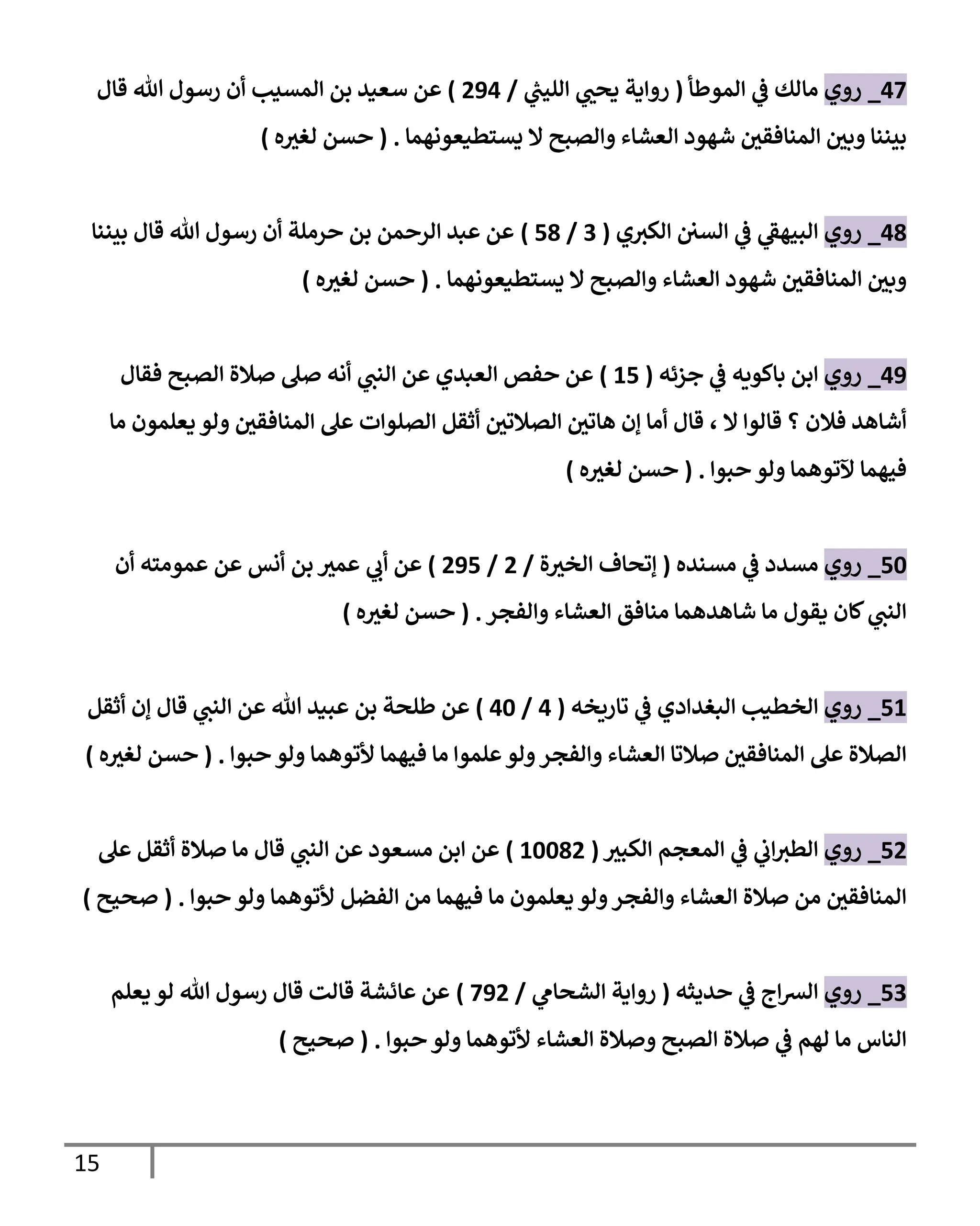 15
40
_
‫روي‬
‫المولطأ‬ ‫ي‬
‫ف‬ ‫مالك‬
(
‫ي‬
‫ر‬
‫الليب‬ ‫ي‬ ‫ر‬
‫يحب‬ ‫رواية‬
/
554
)
‫هللا‬ ‫رسول‬ ‫أن‬ ‫المسيب‬ ‫بن‬ ‫سعيد‬ ‫عن‬
‫قال‬
‫يستطيعوناما‬ ‫ال‬ ‫والصوح‬ ‫العشاء‬ ‫شاود‬ ‫ر‬
‫المةافقن‬ ‫ر‬
‫وبن‬ ‫بيةةا‬
( .
‫ه‬ ‫ر‬
‫لغي‬ ‫حسن‬
)
41
_
‫روي‬
‫ي‬‫الكي‬ ‫السن‬ ‫ي‬
‫ف‬ ‫ي‬
‫الوياف‬
(
0
/
51
)
‫بيةةا‬ ‫قال‬ ‫هللا‬ ‫رسول‬ ‫أن‬ ‫حرملة‬ ‫بن‬ ‫الرحمن‬ ‫عبد‬ ‫عن‬
‫يستطيعوناما‬ ‫ال‬ ‫والصوح‬ ‫العشاء‬ ‫شاود‬ ‫ر‬
‫المةافقن‬ ‫ر‬
‫وبن‬
( .
‫ه‬ ‫ر‬
‫لغي‬ ‫حسن‬
)
45
_
‫روي‬
‫ي‬
‫ف‬ ‫باكيةه‬ ‫ابن‬
‫جزئه‬
(
15
)
‫فقال‬ ‫الصوح‬ ‫صالة‬ ‫صل‬ ‫أنه‬ ‫ي‬
‫الةب‬ ‫عن‬ ‫العبدي‬ ‫حفص‬ ‫عن‬
‫ما‬ ‫يعلمون‬ ‫ولو‬ ‫ر‬
‫المةافقن‬ ‫عل‬ ‫الصلوات‬ ‫أثقل‬ ‫ر‬
‫الصالتن‬ ‫ر‬
‫ااتن‬ ‫إن‬ ‫أما‬ ‫قال‬ ، ‫ال‬ ‫قالوا‬ ‫؟‬ ‫فالن‬ ‫أشااد‬
‫حووا‬ ‫ولو‬ ‫آلتواما‬ ‫فياما‬
( .
‫ه‬ ‫ر‬
‫لغي‬ ‫حسن‬
)
53
_
‫روي‬
‫مسةده‬ ‫ي‬
‫ف‬ ‫مسدد‬
(
‫ة‬ ‫ر‬
‫الخي‬ ‫إتحاف‬
/
5
/
555
)
‫بن‬ ‫ر‬
‫عمي‬ ‫ي‬
‫أب‬ ‫عن‬
‫أن‬ ‫عمومته‬ ‫عن‬ ‫أنس‬
‫والفجر‬ ‫العشاء‬ ‫مةافق‬ ‫شااداما‬ ‫ما‬ ‫يقول‬ ‫لان‬ ‫ي‬
‫الةب‬
( .
‫ه‬ ‫ر‬
‫لغي‬ ‫حسن‬
)
51
_
‫روي‬
‫تارةخه‬ ‫ي‬
‫ف‬ ‫البغدادي‬ ‫الخطيب‬
(
4
/
43
)
‫أثقل‬ ‫إن‬ ‫قال‬ ‫ي‬
‫الةب‬ ‫عن‬ ‫هللا‬ ‫عويد‬ ‫بن‬ ‫لطلحة‬ ‫عن‬
‫حووا‬ ‫ولو‬ ‫ألتواما‬ ‫فياما‬ ‫ما‬ ‫علموا‬‫ولو‬‫والفجر‬ ‫العشاء‬ ‫صالتا‬ ‫ر‬
‫المةافقن‬ ‫عل‬ ‫الصالة‬
( .
‫ر‬
‫لغي‬ ‫حسن‬
‫ه‬
)
55
_
‫روي‬
‫ر‬
‫الكوي‬ ‫المعجم‬ ‫ي‬
‫ف‬ ‫ي‬
‫اب‬‫الطي‬
(
13315
)
‫عل‬ ‫أثقل‬ ‫صالة‬ ‫ما‬ ‫قال‬ ‫ي‬
‫الةب‬ ‫عن‬ ‫مسعود‬ ‫ابن‬ ‫عن‬
‫حووا‬ ‫ولو‬ ‫ألتواما‬ ‫الفضل‬ ‫من‬ ‫فياما‬ ‫ما‬ ‫يعلمون‬ ‫ولو‬‫والفجر‬ ‫العشاء‬ ‫صالة‬ ‫من‬ ‫ر‬
‫المةافقن‬
( .
‫صحيح‬
)
50
_
‫روي‬
‫حديثه‬ ‫ي‬
‫ف‬ ‫اج‬‫ش‬‫ال‬
(
‫ي‬
‫الشحام‬ ‫رواية‬
/
055
)
‫يعلم‬ ‫لو‬ ‫هللا‬ ‫رسول‬ ‫قال‬ ‫قالت‬ ‫عائشة‬ ‫عن‬
‫حووا‬ ‫ولو‬ ‫ألتواما‬ ‫العشاء‬ ‫وصالة‬ ‫الصوح‬ ‫صالة‬ ‫ي‬
‫ف‬ ‫لام‬ ‫ما‬ ‫الةاس‬
( .
‫صحيح‬
)
 