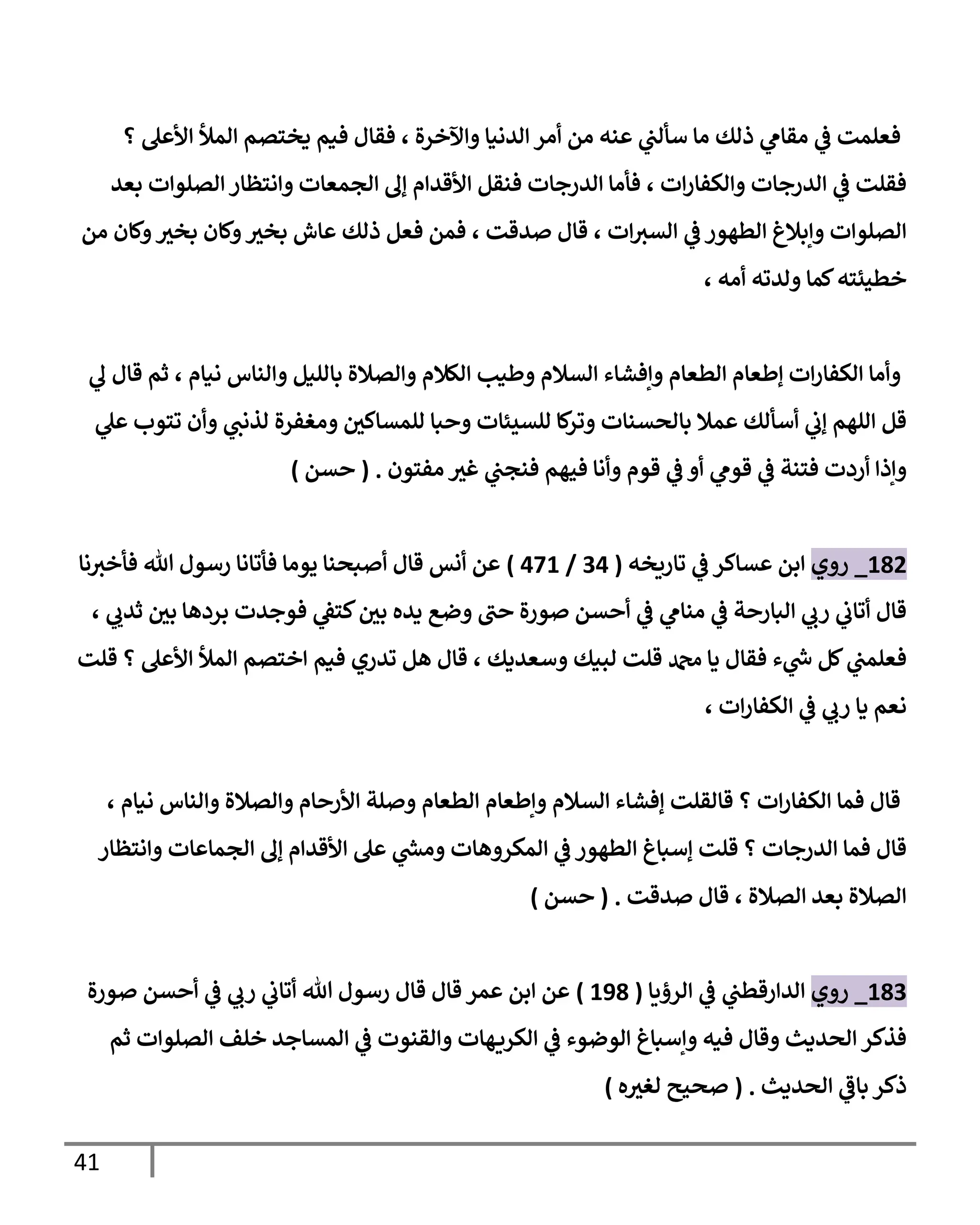 41
‫؟‬ ‫األعل‬ ‫المأل‬ ‫يختصم‬ ‫فيم‬ ‫فقال‬ ، ‫واآلخرة‬ ‫الدنيا‬ ‫أمر‬ ‫من‬ ‫عةه‬ ‫ي‬
‫سألب‬ ‫ما‬ ‫ذلك‬ ‫ي‬
‫مقام‬ ‫ي‬
‫ف‬ ‫فعلمت‬
‫بعد‬ ‫الصلوات‬‫وانتظار‬ ‫الجمعات‬ ‫إل‬ ‫األقدام‬ ‫فةقل‬ ‫الدرجات‬ ‫فأما‬ ، ‫ات‬‫ر‬‫والكفا‬ ‫الدرجات‬ ‫ي‬
‫ف‬ ‫فقلت‬
‫فعل‬ ‫فمن‬ ، ‫صدقت‬ ‫قال‬ ، ‫ات‬‫السي‬ ‫ي‬
‫ف‬‫الطاور‬ ‫وإبالغ‬ ‫الصلوات‬
‫من‬ ‫ولان‬ ‫ر‬
‫بخي‬ ‫ولان‬ ‫ر‬
‫بخي‬ ‫عاش‬ ‫ذلك‬
، ‫أمه‬ ‫ولدته‬ ‫لما‬‫خطيئته‬
‫ي‬
‫ل‬ ‫قال‬ ‫ثم‬ ، ‫نيام‬ ‫والةاس‬ ‫بالليل‬ ‫والصالة‬ ‫الكالم‬ ‫ولطيب‬ ‫السالم‬ ‫وإفشاء‬ ‫الطعام‬ ‫إلطعام‬ ‫ات‬‫ر‬‫الكفا‬ ‫وأما‬
‫ي‬
‫عل‬ ‫تتوب‬ ‫وأن‬ ‫ي‬
‫لذنب‬ ‫ومغفرة‬ ‫ر‬
‫للمساكن‬ ‫وحبا‬ ‫للسيئات‬ ‫لا‬
‫وتر‬ ‫بالحسةات‬ ‫عمال‬ ‫أسألك‬ ‫ي‬
‫إب‬ ‫اللام‬ ‫قل‬
‫ي‬
‫قوم‬ ‫ي‬
‫ف‬ ‫فتةة‬ ‫أردت‬ ‫وإذا‬
‫مفتون‬ ‫ر‬
‫غي‬ ‫ي‬
‫فةجب‬ ‫فيام‬ ‫وأنا‬ ‫قوم‬ ‫ي‬
‫ف‬ ‫أو‬
( .
‫حسن‬
)
115
_
‫روي‬
‫تارةخه‬ ‫ي‬
‫ف‬ ‫عساكر‬ ‫ابن‬
(
04
/
401
)
‫نا‬‫فأخي‬ ‫هللا‬ ‫رسول‬ ‫فأتانا‬ ‫يوما‬ ‫أصبحةا‬ ‫قال‬ ‫أنس‬ ‫عن‬
، ‫ي‬ ‫ي‬
‫ثدب‬ ‫ر‬
‫بن‬ ‫برداا‬ ‫فوجدت‬ ‫ي‬
‫كتف‬ ‫ر‬
‫بن‬ ‫يده‬ ‫وض‬ ‫حب‬ ‫صورة‬ ‫أحسن‬ ‫ي‬
‫ف‬ ‫ي‬
‫مةام‬ ‫ي‬
‫ف‬ ‫البارحة‬ ‫ي‬
‫رب‬ ‫ي‬
‫أتاب‬ ‫قال‬
‫دمحم‬ ‫يا‬ ‫فقال‬ ‫ء‬ ‫ي‬
‫ر‬
‫ش‬ ‫لل‬ ‫ي‬
‫فعلمب‬
‫قلت‬ ‫؟‬ ‫األعل‬ ‫المأل‬ ‫اختصم‬ ‫فيم‬ ‫تدري‬ ‫ال‬ ‫قال‬ ، ‫وسعديك‬ ‫لويك‬ ‫قلت‬
، ‫ات‬‫ر‬‫الكفا‬ ‫ي‬
‫ف‬ ‫ي‬
‫رب‬ ‫يا‬ ‫نعم‬
، ‫نيام‬ ‫والةاس‬ ‫والصالة‬ ‫األرحام‬ ‫وصلة‬ ‫الطعام‬ ‫وإلطعام‬ ‫السالم‬ ‫إفشاء‬ ‫قالقلت‬ ‫؟‬ ‫ات‬‫ر‬‫الكفا‬ ‫فما‬ ‫قال‬
‫وانت‬ ‫الجماعات‬ ‫إل‬ ‫األقدام‬ ‫عل‬ ‫ي‬
‫ر‬
‫ومس‬ ‫المكرواات‬ ‫ي‬
‫ف‬ ‫الطاور‬ ‫إسباغ‬ ‫قلت‬ ‫؟‬ ‫الدرجات‬ ‫فما‬ ‫قال‬
‫ظار‬
‫صدقت‬ ‫قال‬ ، ‫الصالة‬ ‫بعد‬ ‫الصالة‬
( .
‫حسن‬
)
110
_
‫روي‬
‫الرؤةا‬ ‫ي‬
‫ف‬ ‫ي‬
‫الدارقطب‬
(
151
)
‫صورة‬ ‫أحسن‬ ‫ي‬
‫ف‬ ‫ي‬
‫رب‬ ‫ي‬
‫أتاب‬ ‫هللا‬ ‫رسول‬ ‫قال‬ ‫قال‬ ‫عمر‬ ‫ابن‬ ‫عن‬
‫ثم‬ ‫الصلوات‬ ‫خلف‬ ‫المساجد‬ ‫ي‬
‫ف‬ ‫والقةوت‬ ‫اات‬‫الكرة‬ ‫ي‬
‫ف‬ ‫الوضوء‬ ‫وإسباغ‬ ‫فيه‬ ‫وقال‬ ‫الحديث‬ ‫فذكر‬
‫الحديث‬ ‫ي‬
‫باف‬ ‫ذكر‬
( .
‫ه‬ ‫ر‬
‫لغي‬ ‫صحيح‬
)
 