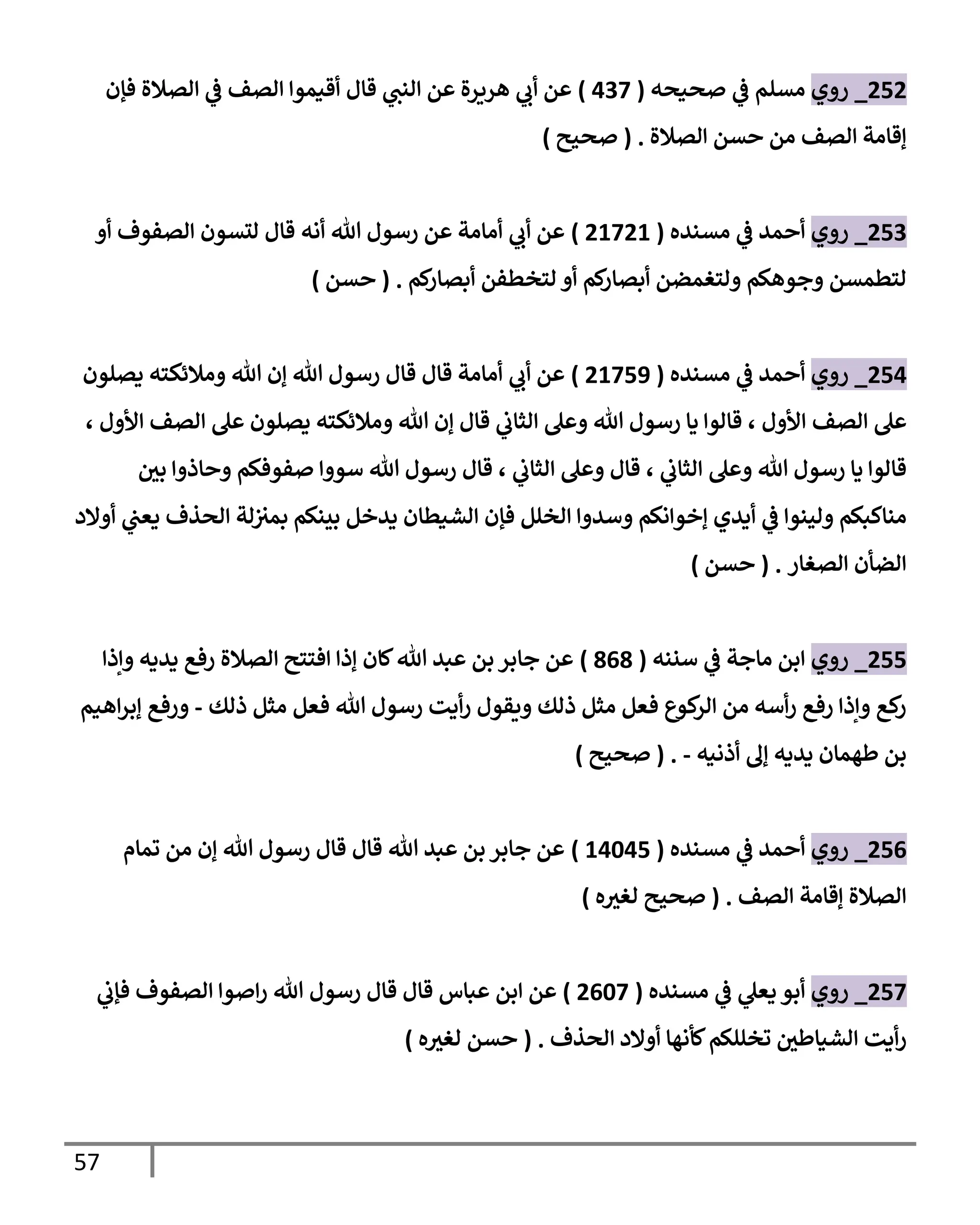 57
555
_
‫روي‬
‫صحيحه‬ ‫ي‬
‫ف‬ ‫مسلم‬
(
400
)
‫قال‬ ‫ي‬
‫الةب‬ ‫عن‬ ‫ارةرة‬ ‫ي‬
‫أب‬ ‫عن‬
‫فإن‬ ‫الصالة‬ ‫ي‬
‫ف‬ ‫الصف‬ ‫أقيموا‬
‫الصالة‬ ‫حسن‬ ‫من‬ ‫الصف‬ ‫إقامة‬
( .
‫صحيح‬
)
550
_
‫روي‬
‫مسةده‬ ‫ي‬
‫ف‬ ‫أحمد‬
(
51051
)
‫أو‬ ‫الصفوف‬ ‫لتسون‬ ‫قال‬ ‫أنه‬ ‫هللا‬ ‫رسول‬ ‫عن‬ ‫أمامة‬ ‫ي‬
‫أب‬ ‫عن‬
‫لم‬
‫أبصار‬ ‫لتخطفن‬ ‫أو‬ ‫لم‬
‫أبصار‬ ‫ولتغمضن‬ ‫وجوالم‬ ‫لتطمسن‬
( .
‫حسن‬
)
554
_
‫روي‬
‫مسةده‬ ‫ي‬
‫ف‬ ‫أحمد‬
(
51055
)
‫يصلون‬ ‫ومالئكته‬ ‫هللا‬ ‫إن‬ ‫هللا‬ ‫رسول‬ ‫قال‬ ‫قال‬ ‫أمامة‬ ‫ي‬
‫أب‬ ‫عن‬
‫الصف‬ ‫عل‬
، ‫األول‬ ‫الصف‬ ‫عل‬ ‫يصلون‬ ‫ومالئكته‬ ‫هللا‬ ‫إن‬ ‫قال‬ ‫ي‬
‫الثاب‬ ‫وعل‬ ‫هللا‬ ‫رسول‬ ‫يا‬ ‫قالوا‬ ، ‫األول‬
‫ر‬
‫بن‬ ‫وحاذوا‬ ‫صفوفلم‬ ‫سووا‬ ‫هللا‬ ‫رسول‬ ‫قال‬ ، ‫ي‬
‫الثاب‬ ‫وعل‬ ‫قال‬ ، ‫ي‬
‫الثاب‬ ‫وعل‬ ‫هللا‬ ‫رسول‬ ‫يا‬ ‫قالوا‬
‫أ‬ ‫ي‬
‫يعب‬ ‫الحذف‬ ‫لة‬‫بمي‬ ‫بيةلم‬ ‫يدخل‬ ‫الشيطان‬ ‫فإن‬ ‫الخلل‬ ‫وسدوا‬ ‫إخوانلم‬ ‫أيدي‬ ‫ي‬
‫ف‬ ‫وليةوا‬ ‫مةاكبلم‬
‫والد‬
‫الصغار‬ ‫الضأن‬
( .
‫حسن‬
)
555
_
‫روي‬
‫سنةه‬ ‫ي‬
‫ف‬ ‫ماجة‬ ‫ابن‬
(
101
)
‫وإذا‬ ‫يديه‬ ‫رف‬ ‫الصالة‬ ‫افتتح‬ ‫إذا‬ ‫لان‬‫هللا‬ ‫عبد‬ ‫بن‬ ‫جابر‬ ‫عن‬
‫ذلك‬ ‫مثل‬ ‫فعل‬ ‫هللا‬ ‫رسول‬ ‫أيت‬‫ر‬ ‫وةقول‬ ‫ذلك‬ ‫مثل‬ ‫فعل‬ ‫كيع‬
‫الر‬ ‫من‬ ‫أسه‬‫ر‬ ‫رف‬ ‫وإذا‬ ‫ك‬
‫ر‬
-
‫اايم‬‫ر‬‫إب‬ ‫ورف‬
‫أذنيه‬ ‫إل‬ ‫يديه‬ ‫لطامان‬ ‫بن‬
-
( .
‫صحيح‬
)
550
_
‫روي‬
‫مسةده‬ ‫ي‬
‫ف‬ ‫أحمد‬
(
14345
)
‫تمام‬ ‫من‬ ‫إن‬ ‫هللا‬ ‫رسول‬ ‫قال‬ ‫قال‬ ‫هللا‬ ‫عبد‬ ‫بن‬ ‫جابر‬ ‫عن‬
‫الصف‬ ‫إقامة‬ ‫الصالة‬
( .
‫ه‬ ‫ر‬
‫لغي‬ ‫صحيح‬
)
550
_
‫روي‬
‫مسةده‬ ‫ي‬
‫ف‬ ‫ي‬
‫يعل‬ ‫أبو‬
(
5030
)
‫ي‬
‫فإب‬ ‫الصفوف‬ ‫اصوا‬‫ر‬ ‫هللا‬ ‫رسول‬ ‫قال‬ ‫قال‬ ‫عباس‬ ‫ابن‬ ‫عن‬
‫الحذف‬ ‫أوالد‬ ‫لأناا‬‫تخللكم‬ ‫ر‬
‫الشيالطن‬ ‫أيت‬‫ر‬
( .
‫ه‬ ‫ر‬
‫لغي‬ ‫حسن‬
)
 