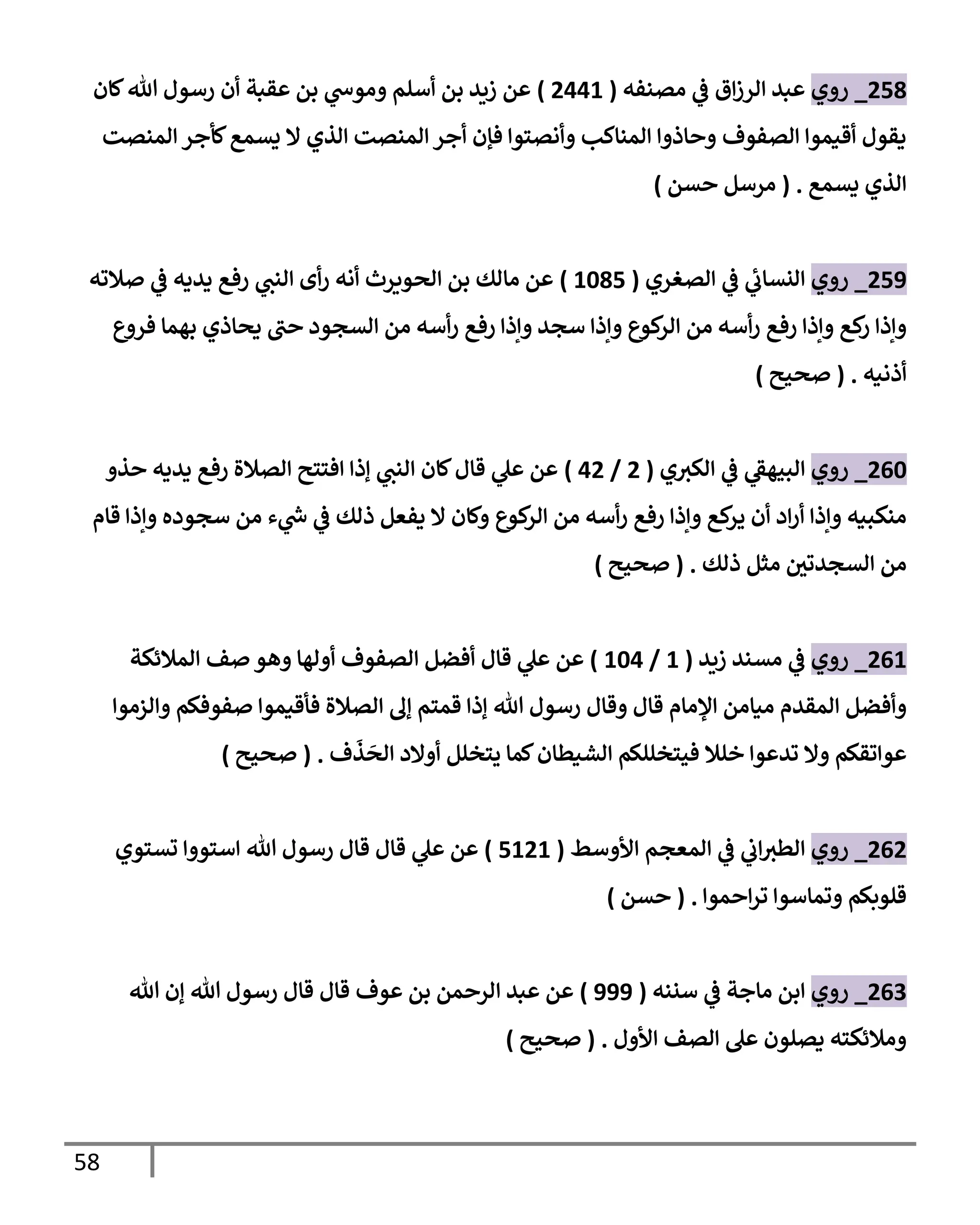 58
551
_
‫روي‬
‫مصةفه‬ ‫ي‬
‫ف‬ ‫ا‬‫ز‬‫الر‬ ‫عبد‬
(
5441
)
‫عقبة‬ ‫بن‬ ‫ي‬
‫وموش‬ ‫أسلم‬ ‫بن‬ ‫زةد‬ ‫عن‬
‫لان‬‫هللا‬ ‫رسول‬ ‫أن‬
‫المةصت‬ ‫لأجر‬ ‫يسم‬ ‫ال‬ ‫الذي‬ ‫المةصت‬‫أجر‬ ‫فإن‬ ‫وأنصتوا‬ ‫المةاكب‬ ‫وحاذوا‬ ‫الصفوف‬ ‫أقيموا‬ ‫يقول‬
‫يسم‬ ‫الذي‬
( .
‫حسن‬ ‫مرسل‬
)
555
_
‫روي‬
‫الصغري‬ ‫ي‬
‫ف‬ ‫ي‬
‫النساب‬
(
1315
)
‫ي‬
‫الةب‬ ‫أى‬‫ر‬ ‫أنه‬ ‫الحيةرث‬ ‫بن‬ ‫مالك‬ ‫عن‬
‫صالته‬ ‫ي‬
‫ف‬ ‫يديه‬ ‫رف‬
‫فروع‬ ‫باما‬ ‫يحاذي‬ ‫حب‬ ‫السجود‬ ‫من‬ ‫أسه‬‫ر‬ ‫رف‬ ‫وإذا‬ ‫سجد‬ ‫وإذا‬ ‫كيع‬
‫الر‬ ‫من‬ ‫أسه‬‫ر‬ ‫رف‬ ‫وإذا‬ ‫ك‬
‫ر‬ ‫وإذا‬
‫أذنيه‬
( .
‫صحيح‬
)
503
_
‫روي‬
‫ي‬‫الكي‬ ‫ي‬
‫ف‬ ‫ي‬
‫الوياف‬
(
5
/
45
)
‫حذو‬ ‫يديه‬ ‫رف‬ ‫الصالة‬ ‫افتتح‬ ‫إذا‬ ‫ي‬
‫الةب‬ ‫لان‬‫قال‬ ‫ي‬
‫عل‬ ‫عن‬
‫قام‬ ‫وإذا‬ ‫سجوده‬ ‫من‬ ‫ء‬ ‫ي‬
‫ر‬
‫ش‬ ‫ي‬
‫ف‬ ‫ذلك‬ ‫يفعل‬ ‫ال‬ ‫ولان‬ ‫كيع‬
‫الر‬ ‫من‬ ‫أسه‬‫ر‬ ‫رف‬ ‫وإذا‬ ‫ك‬
‫ير‬ ‫أن‬ ‫اد‬‫ر‬‫أ‬ ‫وإذا‬ ‫مةكويه‬
‫ذلك‬ ‫مثل‬ ‫ر‬
‫السجدتن‬ ‫من‬
( .
‫صحيح‬
)
501
_
‫روي‬
‫زةد‬ ‫مسةد‬ ‫ي‬
‫ف‬
(
1
/
134
)
‫ال‬ ‫أفضل‬ ‫قال‬ ‫ي‬
‫عل‬ ‫عن‬
‫المالئكة‬ ‫صف‬ ‫واو‬ ‫أولاا‬ ‫صفوف‬
‫والزموا‬ ‫صفوفلم‬ ‫فأقيموا‬ ‫الصالة‬ ‫إل‬ ‫قمتم‬ ‫إذا‬ ‫هللا‬ ‫رسول‬ ‫وقال‬ ‫قال‬ ‫المام‬ ‫ميامن‬ ‫المقدم‬ ‫وأفضل‬
‫ف‬
َ
‫ذ‬
َ
‫الح‬ ‫أوالد‬ ‫يتخلل‬ ‫لما‬‫الشيطان‬ ‫فيتخللكم‬ ‫خلال‬ ‫تدعوا‬ ‫وال‬ ‫عواتقلم‬
( .
‫صحيح‬
)
505
_
‫روي‬
‫األوسط‬ ‫المعجم‬ ‫ي‬
‫ف‬ ‫ي‬
‫اب‬‫الطي‬
(
5151
)
‫رسول‬ ‫قال‬ ‫قال‬ ‫ي‬
‫عل‬ ‫عن‬
‫تستوي‬ ‫استووا‬ ‫هللا‬
‫احموا‬‫ر‬‫ت‬ ‫وتماسوا‬ ‫قليبلم‬
( .
‫حسن‬
)
500
_
‫روي‬
‫سنةه‬ ‫ي‬
‫ف‬ ‫ماجة‬ ‫ابن‬
(
555
)
‫عوف‬ ‫بن‬ ‫الرحمن‬ ‫عبد‬ ‫عن‬
‫هللا‬ ‫إن‬ ‫هللا‬ ‫رسول‬ ‫قال‬ ‫قال‬
‫األول‬ ‫الصف‬ ‫عل‬ ‫يصلون‬ ‫ومالئكته‬
( .
‫صحيح‬
)
 